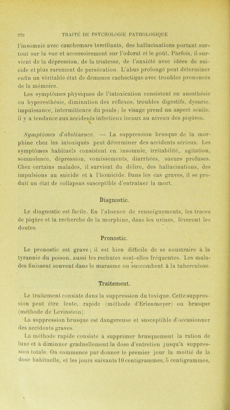 l’insomnie avec cauchemars tei'rilianls, des hallucinations portanl sur- lout sur la vue el accessoirement sur l’odorat el le gout. Parfois, il sur- vienl de la depression, de la trislesse, de l’anxiete avec idees de sui- cide etpius rarement de persecution. L’abus prolonge peut determiner enlin un veritable etat de demence cachectique avec troubles prononces de la memoire. Les symplomes physiques de l’intoxication consistent en anesthesie ou hyperesthesie, diminution des reflexes, troubles digestifs, dysurie. impuissance, intermitlence dupouls; le visage prend un aspect senile, il y a tendance aux accidents infeclieux locaux au niveau des piqures. Symplomes d'abstinence. — La suppression brusque de la mor- phine chez les intoxiques peut determiner des accidents serieux. Les symptomes habituels consistent en insomnie, irritabilite, agitation, somnolence, depression, vomissements, diarrhees, sueurs profuses. Chez cerLains malades, il survienl du delire, des hallucinations, des impulsions au suicide et a l’homicide. Dans les cas graves, il se pro- duit un etat de collapsus susceptible d’entrainer la mort. Diagnostic. Le diagnostic est facile. En l’absence de renseignements, les traces de piqure et la recherche de la morphine, dans les urines, leveronl les doutes. Pronostic. Le pronostic est grave; il est bien difficile de se soustraire a la tyrannie du poison, aussi les rechutes sonl-elles frequentes. Les mala- des finissent souvent dans le marasme ou succombent ci la tuberculose. Traitement. Le traiLement consiste dans la suppression du toxique. Cette suppres- sion peut etre lente, rapide (methode d’Erlenmeyer) ou brusque (melhode de Levinstein). La suppression brusque est dangereuse et susceptible d'occasionner des accidents graves. La melhode rapide consiste a supprimer brusquemenl la ration de luxe et adiminaer graduellemcnt la dose d'entretien jusqu’a suppres- sion totale. On commence par donner le premier jour la moilie de la dose habiluclle, el les jours suivants 10centigrammes, 5 centigrammes,