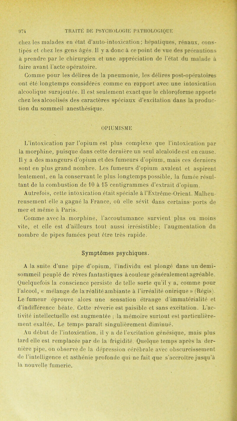 cliez les malades en (Hal d’aulo-inloxicalion; hepaliques, renaux, cons- lipes et chez les gens ages. 11 y a done & ce point de vue des precautions a prendre par le cbirurgien et une appreciation de l'etat du rnalade a I'aire avant l’acte operatoire. Comine pour les delires de la pneumonie, les delires post-operatoires onl ete longtemps consideres comme en rapport avec une intoxication alcoolique surajoutee. 11 est seulement exact que le chloroforme apporte chez les alcoolises des caracteres speciaux d’excitation dans la produc- tion du sommeil aneslhesique. OPIUMISME L'intoxication par l’opium est plus complexe que l’intoxication par la morphine, puisque dans cette derniere un seul alcaloideest en cause. II y a des mangeurs d’opium et des fumeurs d’opium, mais ces derniers sont en plus grand nombre. Les fumeurs d’opium avalent et aspirent lentement, en la conservant le plus longtemps possible, la fumee resul- tant de la combustion de 10 a 15 centigrammes d’extrait d’opium. Autrefois, cette intoxication elait speciale a l’Extreme-Orient. Malheu- reusement elle agagne la France, ou elle sevit dans certains ports de mer et meme a Paris. Comme avec la morphine, l’accoutumance survient plus ou moins vite, et elle est d’ailleurs tout aussi irresistible; l'augmentation du nombre de pipes fumees peut etre tres rapide. Symptomes psychiques. A la suite d’une pipe d’opium, I’individu est plonge dans un demi- sommeil peuple de reves fantastiques acouleur generalementagreable. Quelquefois la conscience persiste de telle sorte qu il y a, comme pour l’alcool, « melange de larealiteambiante a I’irrealite onirique » (Regis Le fumeur eprouve alors une sensation etrange d immaterialite et d’indilTerence beate. Cette reverie est paisible et sans excitation. L'ac- livite intellectuelle est augmenlee ; la memoire surlout est particuliere- ment exaltee. Le temps paralt singulierement diminue. Au debut de l’intoxication, il y a de l’excitation genesique, mais plus tard elle esL remplacee par de la frigidile. Quelque temps apres la der- niere pipe, on observe de la depression eerebrale avec obscurcisseinenl de I’inlelligence el asthenie profonde qui ne fail que s’accroilre jusqu’& la nouvelle fumerie.