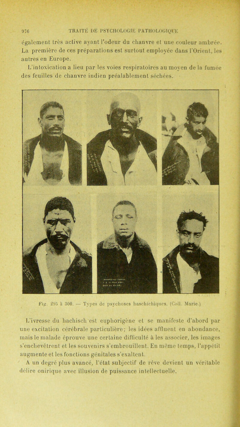 egalement tres active ayant l’odeur du chanvre et une couleur ambree. La premiere de ces preparations est surtout employee dans l'Orienl, les autres en Europe. L intoxication a lieu par les voies respiratoires au moyen de la fumee des feuilles de chanvre indien prealablement sechees. L’ivresse du hachisch est euphorigene el se manifeste d’abord par une excitation cerebrale particuliere; les idees affluent en abondance, mais le malade eprouve une certaine difficult^ h les associer, les images s’enclievetrent et les souvenirs s'cmbrouillent. En meme temps, 1’appetit augmente et les functions genitales s’exaltent. A un degre plus avance, l’etat subjeclif de reve devienl un veritable delire onirique avec illusion de puissance inlelleetuelle. Fig. 295 a 300. — Types de psychoses haschichiques. (Coll. Marie.)