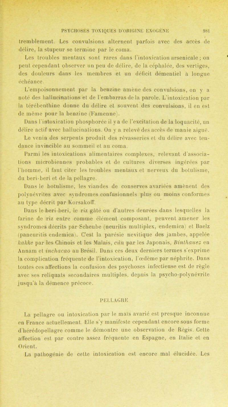 tremblement. Les convulsions alternent parfois avec des acces de delire, la slupeur se termine par le coma. Les troubles mentaux sont rares dans l’intoxication arsenicale ; on pent cependant observer un peu de delire, de la cephalee, des verliges, des douleurs dans les membres et un deficit dementiel a longue echeance. L’empoisonnement par la benzine amene des convulsions, on y a note des hallucinations et de l'embarras de la parole. L'intoxication par la terebenthine donne du delire et souvenl des convulsions, il en esL de meme pour la benzine (Fainenne). Dans l’intoxication phosphoree il ya de l’excitalion de la loquacile, un delire actif avec hallucinations. On y a releve des acces de manie aigue. Le venin des serpents produit des revasseries et du delire avec ten- dance invincible au sommeil et au coma. Parmi les intoxications alimentaires complexes, relevant dissocia- tions microbiennes probables el de cultures diverses ingerees par 1'homme, il faut citer les troubles mentaux et nerveux du bolulisme, du beri-beri et de la pellagre. Dans le botulisme, les viandes de conserves avariees amenent des polynevrites avec syndromes confusionnels plus ou moins conformes au type decrit par Korsakoff. Dans le beri-beri, le riz giUe ou d’autres denrees dans lesquelles la farine de riz entre comme element composant, peuvent amener les syndromes decrits par Scheube (neuritis multiplex, endemica) et Baelz (paneuritis endemicai. C’est la paresie nevilique des jambes, appelee kakke par les Ghinois et les Malais, cun par les Japonais, Binthauez en Annam et inchacao au Bresil. Dans ces deux derniers lermes s’exprime la complication frequente de l’intoxication, l’oedeme par nephrite. Dans toutes ces affections la confusion des psychoses infectieuse est de regie avec ses reliquats secondaires multiples, depuis la psycho-polynevrite jusqu’a la demence precoce. PELLAGBE La pellagre ou intoxication par le mai's avarie est presque inconnue en France aeluellemenl. Elle s’y manifeste cependant encore sous forme d'heredopellagre comme le demontre une observation de Regis. Cette affection est par contre assez frequente en Espagne, en llalie et en Orient. La palhogenie de cette intoxication est encore mal elucidee. Les