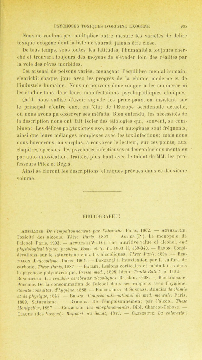 Nous ne voulons pas multiplier outre mesure les variet.es de delire toxique exogbne dont la lisle ne saurait jamais etre close. De Lous temps, sous toutes les latitudes, l'humanite a toujours cher- che et trouvera toujours des moyens de s’evader loin des realites par la voie des r6ves morbides. Cel arsenal de poisons varies, menagant l’equilibre mental liumain, s’enrichit chaque jour avec les progres de la cliimie moderne et de l’industrie humaine. Nous ne pouvons done songer k les enumerer ni les etudier tous dans leurs manifestations psycliopatbiques cliniques. Qu'il nous sufiise d’avoir signale les principaux, en insistant sur le principal d'entre eux, en l’etat de l’Europe occidentale acluelle, ou nous avons pu observer ses mefaits. Bien entendu, les necessites de ia description nous ont fait isoler des etiologies qui, souvent, se com- binent. Les delires polytoxiques exo, endo et autogenes sent frequents, ainsi que leurs melanges complexes avec les toxiinfections; mais nous nous bornerons, au surplus, a renvoyer le lecteur, sur ces points, aux chapitres speciaux des psychoses infectieuses et des confusions mentales par auto-intoxication, traitees plus haut avec le talent de MM. les pro- fesseurs Pilcz et Regis. Ainsi se cloront les descriptions cliniques prevues dans ce deuxieme volume. BIBLIOGRAPHIC Anselmiek. De Tempoisonnement par l'absinthe. Paris, 1862. — Antheau.me. Toxicite des alcools. These Paris. 1897. — Astier (P.). Le monopole de l’alcool. Paris, 1903, — Atwater (W.-O.). The nutritive value of alcohol, and physiological liquor problem. Bost.,et N.-Y.. 1903. ii, 169-343. — Baron. Consi- derations sur le saturnisme chez les alcooliques. These Paris, 1894. — Ber- tii.lon. L'alcoolisme. Paris, 1904. — Bonnet(J.). Intoxication par le sulfure de carbone. These Paris, 1887. — Ballet. Lesions corlicales et medullaires dans la psychose polyn^vritique. Presse med., 1898. Idem. Traite Ballet, p. 1122. — Bonhoeffer. Les troubles cerebraux alcooliques. Breslau, 1908. — Brouaruel el Pocchet. De la consommation de l’alcool dans ses rapports avec l’hygiene. Comite consultat. d'hygiene. 1888. — Bouchardat et Sondras. Annales de chimie ct de physique, 1847. — Briand. Congres international de med. mentale. Paris, 1889, Saturnisme. — Barrion. De l’empoisonnemcnt par l’alcool. These Montpelier, 1827. — Chamrahd. Les morphinomanies. Bibl. Charcot-Debove. — Claude (des Vosges). Rapport au Senal, 1877. — Cazeneuve. La coloration