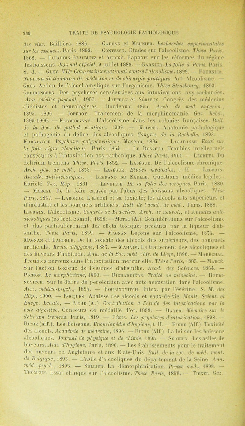 dcs vina. Bailliere, 1886. — Cadeac el Meunier. Recherches experimenlales sur les essences. Paris, 1892. — Contesse. Etudes sur l'alcoolisme. These Penis. 1862. — Dujardin-Beaumetz et Audige. Rapport sur les reformes du regime desboissons. Journal official, 9 juillet 1888. — Garxier. La folie a Paris. Paris S. d. —. Gley. VII0 Congres international conlre l'alcoolisme, 1899. — Eoub.nier. Nouveau dictionnairc de medecine ct de chirurgie pratiques. Art. Alcoolisnie. — Guos. Action de l’alcool amylique sur l’organisme. These Strasbourg. 1863 — Greidenberg. Des psychoses conseculives aux intoxications oxy-carbondes. Ann. medico-psycliol., 1900. —■- Joffroy et Serieux. Congres des mede< ins alienistes et neurologisles. Bordeaux, 1895. Arch, de med. experim.. 1895, 1896. — Joffroy. Traitement de la morphinomanie. Gaz. held.. 1899-1900. —Kermorgant. L’alcoolisme dans les colonies francaises. Bull, de la Soc. de pathol. exotique, 1909. — Klippei.. Anatomie patbologique et pathogenie du delire des alcooliques. Congres de la Rochelle, 1893. — Korsakoff. Psychoses polynevriliques. Moscou, 1894. — Lagarasse. Essai sur la folie aiguii alcoolique. Paris, 1864. — Le Dosseur. Troubles intellectuels consecutifs a 1 intoxication oxv-carbonique. These Paris, 1901. — Legruei.. Du delirium tremens. These. Paris, 1852. — Lasegue. De l'alcoolisme ebroniqu- Arch. gen. de med., 1853. — Lasegue. Etudes medicales, t. II. — Legraix. Annales anti alcooliques. — Legraxd du Saulle. Questions medico-legales : Ebriete. Gaz. Hop., 1861. — l,eveii.ee. De la folie des ivrognes. Paris, 1830. — Marcel. De la folie causee par 1’abus des boissons alcooliques. These Paris, 1847. — Laborde. L’alcool et sa toxicite; les alcools dits superieurs et d’industrie et les bouquets artiflciels. Bull, de Vacad. de med , Paris, 1888. — Legrain. L’alcoolisme. Congres de Bruxelles. Arch, de neurol., et Annales anti- alcooliques (collect, compl.) 1898. —Motet (A.). Considerations sur l’alcoolisme et plus particulierement des effets loxiques produits par la liqueur d’ab- sinthe. These Paris, 1859. — Magnax Lecons sur l’alcoolisme, 1874. — Magnan et Laborde. De la toxicite des alcools dits superieurs, des bouquets artiflciels. Ilevuc d'hygiene, 1887. — Mahai.v. Le traitement des alcooliques et des buveurs d’habitude. Ann. de la Soc. med. chir. de Liege, 1896. —; Marechal. Troubles nerveux dans Pintoxication mercurielle. Thisc Paris, 1885. — March. Sur faction toxique de fessence d’absinthe. Acad, des Sciences, 1864. — Pichon. Le morphinisms, 1890. — Richardiere. Traitc de medecine. — Roubi- novitch. Sur le delire de persecution avec auto-accusation dans falcoolismc. Ann. medico-psych., 1894. — Roubinovetch, lnlox. par l’eserine. S. M. dcs JIup., 1900. — Rocques. Analyse des alcools et eaux-de-vie. Monil. Scient. et Encyc. Lcaulc, — Riche (A.). Contribution d I'elude dcs intoxications par la voie digestive. Concours de medaille d’or, 1899. — Haver. Memoire sur le delirium tremens. Paris, 1819. — Regis. Les psychoses d’intoxication, 1898. — Riche (Alf.). Les Boissons. Encyclopedic d'hygiene, i.W.— Riche Alf.). Toxicite des alcools. Academie de medecine, 1896. — Riche (Alf.). La loi sur les boissons alcooliques. Journal de physique ct de chimic, 1895. — Serieux. Lesasiles de buveurs. Ann. d'hygiene, Paris, 1896. — Les elablissements pour le trailemenf dcs buveurs en Angleterre et aux Elats-Unis. Bull, de la soc. de med. ment. de Belgique, 1895 — L’asile d'alcooliques du department de la Seine. Ann. med. psych., 1895. — Soldier. La demorphinisalion. Prcssc med., 1898. — 1'hu.miu’f. Essai clinique sur l’alcoolisme. Thdsc Paris, 1859. — Tie.nel. Gaz.