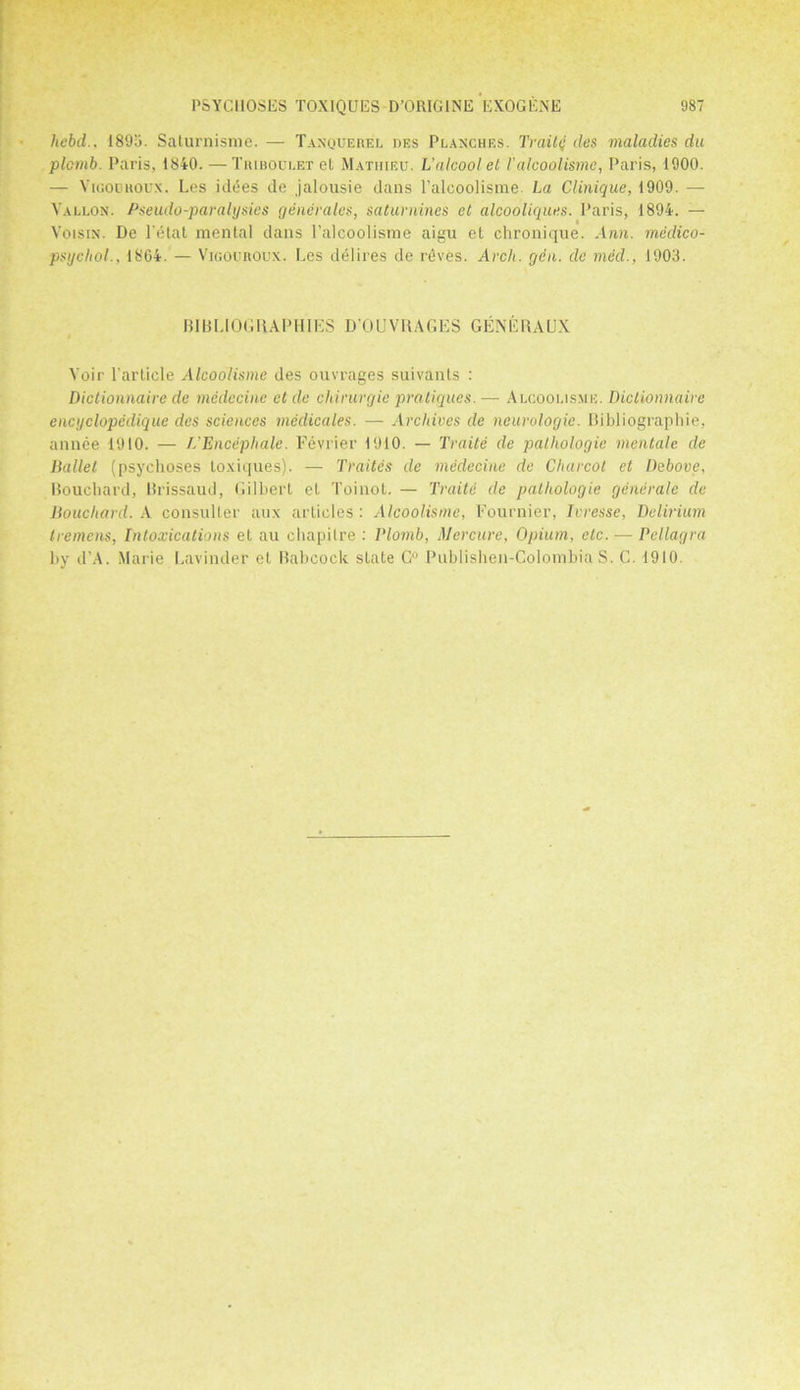 hebd.. 1895. Saturnisme. — Tanquerei. des Planches. Traittj cles maladies du plcmb. Paris, 1840. — Triboulet et Mathieu. L’alcoolet /’alcoolismc, Paris, 1900. — Vioodroux. Les id<5es de jalousie dans l’alcoolisme. La Clinique, 1909. ■— Yallon. Pseudo-paralysies generates, saturnines et alcooliques. Paris, 1894. — Voisin. De l’etat menial dans l’alcoolisme aigu et chronique. Ann. medico- psychol., 1864. — Vigouroux. Les delires de rdves. Arch. gen. de med., 1903. BIBLIOGRAPHIES D'OUVRAGES GENERAUX Voir l arlicle Alcoolisme des ouvrages suivanls : Dictionnaire de medccinc et de chirurgie pratiques.—■ Alcoolisxie. Dictionnaire encijclopedique des sciences medicates. — Archives de neurologic. Bibliographic, annee 1910. — VEncephale. Fevrier 1910. — Traite de pathologic mentalc de Ballet (psychoses toxiques). — Trades de medecine de Charcot et Debove, Bouchard, Brissaud, Gilbert el Toinot. — Traite de pathologic generate de Bouchard. A consuller aux articles : Alcoolismc, Fournier, Ivresse, Delirium tremens, Intoxications et au chapilre : lHomb, Mercure, Opium, etc. — Pellagra by d’A. Marie Lavinder et Rabcock state G° Publishen-GolombiaS. C. 1910.