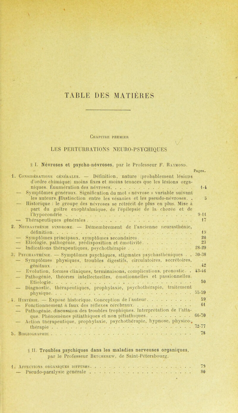 Chapitue premier LES PERTURBATIONS NEURO-PSYCHIQUES § I. Nevroses et psycho-nevroses, par le Professeur F. Raymond. Pages. 1. Considerations generalf.s. — Definition, nature (probablement lesions d’ordre chimique) moins fixes et moins tenaces que les lesions orga- niques. Enumeration des nevroses 1-4 — Symptdmes generaux. Signification du mot «nevrose » variable suivant les auteurs. [Distinction entre les vesanies et les pseudo-nevroses. . 5 — Historique : le groupe des nevroses se retrecit de plus en plus. Mise a part du goitre exophtalmique, de I’epilepsie de la choree et de l'hypocondrie 9-11 — Therapeutiques gdnerales 17 2. Neurasthenie syndrome. — Demembrement de l’ancienne neurasthenie, definition 19 — Symptdmes principaux, symptdmes secondaires 20 — Etiologie, pathogenie, predisposition et emotlvite 23 — Indications therapeutiques, psychotherapie 28-29 3. Psychasthenie. — Symptdmes psychiques, stigmates psychastheniques . . 30-38 — Symptdmes physiques, troubles digestifs, circulatoires, secretaires, g6nitaux 42 — F.volution, formes cliniques, terminaisons, complications, pronostic. . 43-46 — Pathogenie, theories intellectuelles, emotionnelles et passionnelles. Etiologie 59 — Diagnostic, therapeutiques, prophylaxie, psychotherapie, traitement physique SS-S9 4. IIysterie. — Expose historique. Conception de l auteur 59 — Foactionnement a faux des reflexes cerebraux 61 — Pathogenie. discussion des troubles trophiques. Interpretation de I’atta- que. Phenomenes pitiathiques et non pitiathiques 66-70 — Action therapeutique, prophylaxie, psychotherapie, hypnose, physico-, therapie 72-77 5. Bibliographie 78 § II. Troubles psychiques dans les maladies nerveuses organiques, par le Professeur Betcherew, de Sainl-Petersbourg. 1. Affections organiques diffuses . 79 — Pseudo-paralysie generate 80