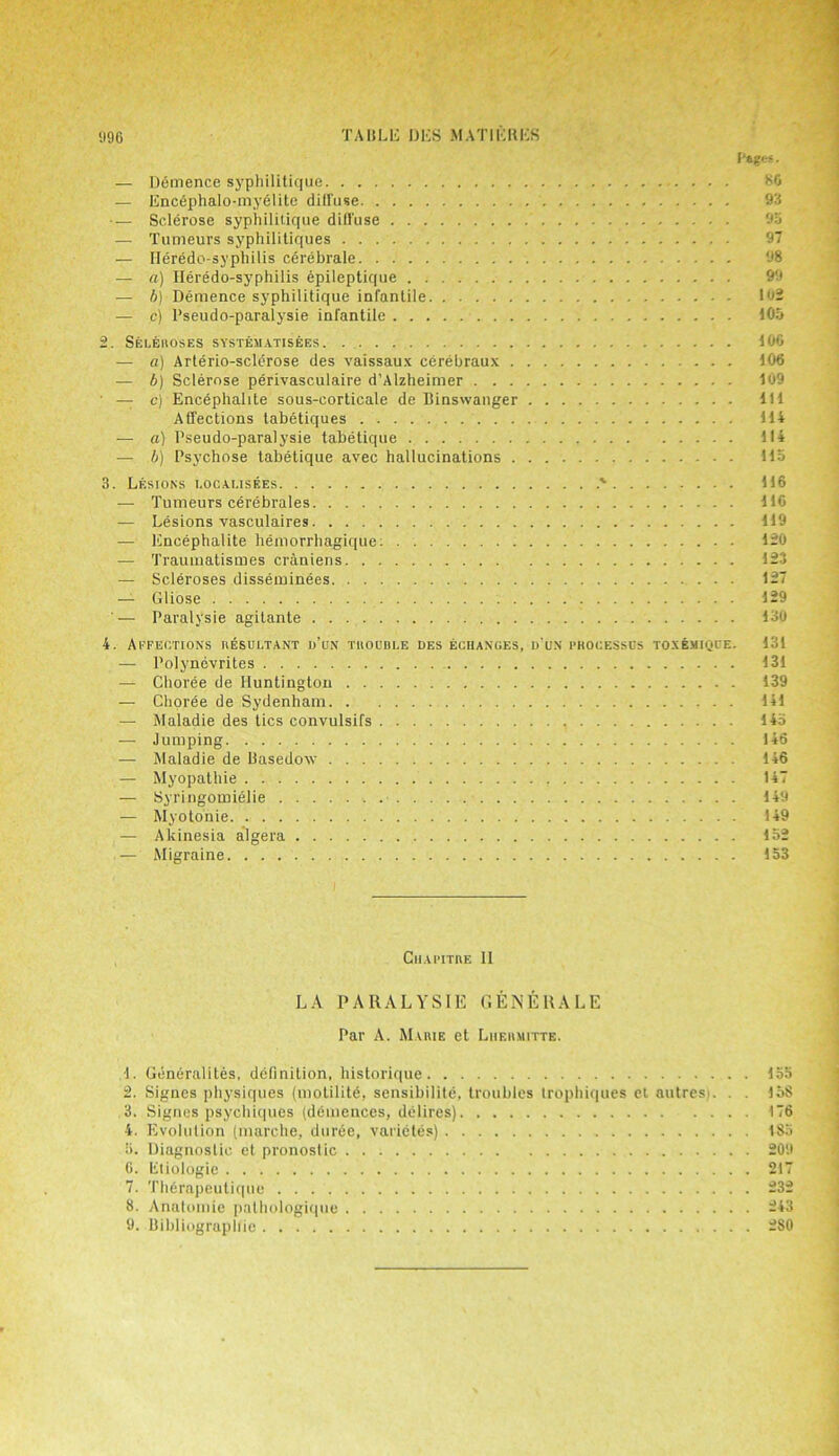 Pages. — Ddmence syphilitique SO — Enc6phalo-myelite diffuse 93 — Sclerose syphilitique diffuse 9a — Tumeurs syphilitiques — Ileredo-syphilis cerebrate 98 — a) Ileredo-syphilis epileptique 99 — b) Demence syphilitique infantile 192 — c) l’seudo-paralysie infantile 105 2. Seleroses systematisees 100 — a) Arterio-sclerose des vaissaux cerebraux 106 — b) Sclerose perivasculaire d’Alzheimer 109 ■ — c) Encephalite sous-corticale de Binswanger Ill Affections tabetiques 114 — a) Pseudo-paralysie tabetique 114 — b) Psychose tabetique avec hallucinations 115 3. Lesions rocai.isees > 116 — Tumeurs cerebrates 116 — Lesions vasculaires 119 — Encephalite hemorrhagique: 120 — Traumatismes craniens 123 — Scleroses disseminees 127 — Gliose 129 '— Paralysie agitante 130 4. Affections resultant d’un tuouble oes echanges, d'un processes toxemiqoe. 131 — Polynevrites 131 —‘ Choree de Huntington 139 — Choree de Sydenham 141 — Maladie des tics convulsifs 14a — Jumping 146 — Maladie de Basedow 146 — Myopathic 147 — Syringomielie 149 — Myotonie. 149 — Akinesia algera 152 — Migraine 153 Ciiapitre II LA PARALYSIE GENERALE Par A. Marie et Lhermitte. 1. Goneralites, definition, historique 2. Signes physiques (motilite, sensibilite, troubles trophiques et autresi. . . 3. Signes psychiques (demences, delires) 4. Evolution (marclie. duree, varietes) 5. Diagnostic et pronostic 6. Etiologie 7. Therapeutique 8. Anatomie palhologique 9. Bibliographic loo 15S 176 18a 209 217 232 243 2S0