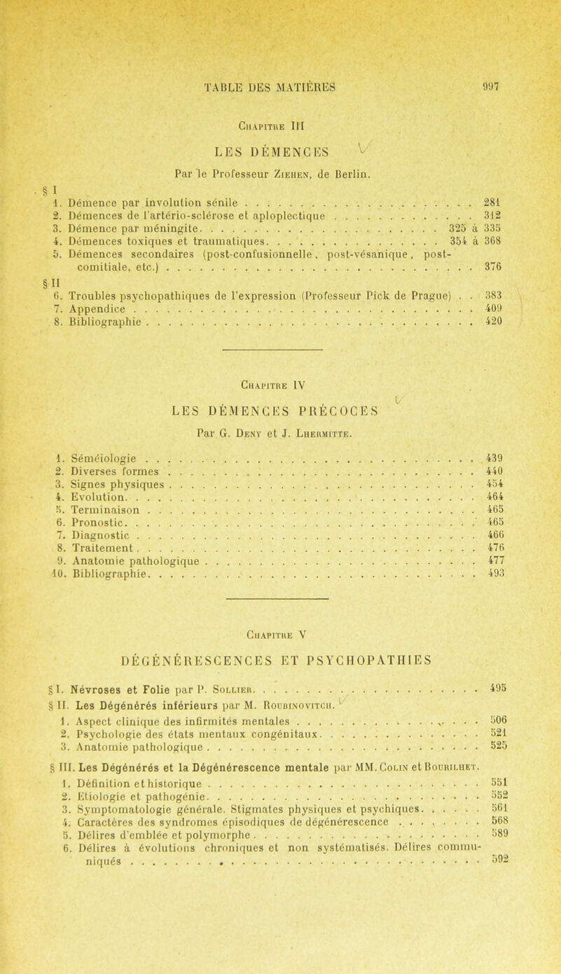 CHAPITRE III LES DEMENCES Par le Professeur Ziehen, de Berlin. § I 1. Demence par involution senile 281 2. Demences de 1'arterio-sclerose et aploplectique 312 3. Demence par meningite 325 a 335 4. Demences toxiques et traumatiques 354 a 368 5. Demences secondaires (post-confusionnelle, post-vesanique, post- comitiale, etc.) 376 §11 6. Troubles psychopathiques de l'expression (Professeur Pick de Prague) . . 383 7. Appendice 409 8. Bibliographie 420 Chapitre IV V LES DEMENCES PRECOCES Par G. Deny et J. Lhermitte. 4. Semdiologie 439 2. Diverses formes 440 3. Signes physiques 454 4. Evolution 464 5. Terminaison 465 6. Pronostic ’ 465 7. Diagnostic 466 8. Traitement 476 9. Anatomie pathologique 477 40. Bibliographie * 493 Chapitre V DEGENEllESCENCES ET PSYCHOPATHIES §1. Nevroses et Folie par P. Sollier 495 § II. Les Ddgendrds inferieurs par M. Boubinovitch. 1. Aspect clinique des infirinites mentales . . . 506 2. Psychologie des etats mentaux congdnitaux 521 3. Anatomie pathologique 525 § III. Les Degdneres et la Degendrescence mentale par MM. Colin et Bouriluet. 1. Definition ethistorique 351 2. Etiologie et pathogdnie 352 3. Symplomatologie gdnerale. Stigmates physiques et psychiques 561 4. Caracteres des syndromes episodiques de degenerescencc ........ 568 5. Delires d’emblee et polymorphe 389 6. Delires a dvolutions chroniques et non systematises. Delires commu- niquds 392