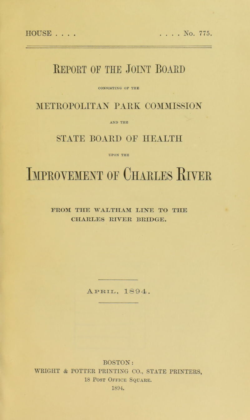 HOUSE . . . . No. 775. Report of the Joint Board CONSISTING OF THE METROPOLITAN PARK COMMISSION AND THE STATE BOARD OF HEALTH UPON THE Improvement of Charles River FROM THE WALTHAM LINE TO TILE CHARLES RIVER BRIDGE. April, 1894:. BOSTON: WRIGHT & POTTER PRINTING CO., STATE PRINTERS, 18 Post Office Square. 1894.