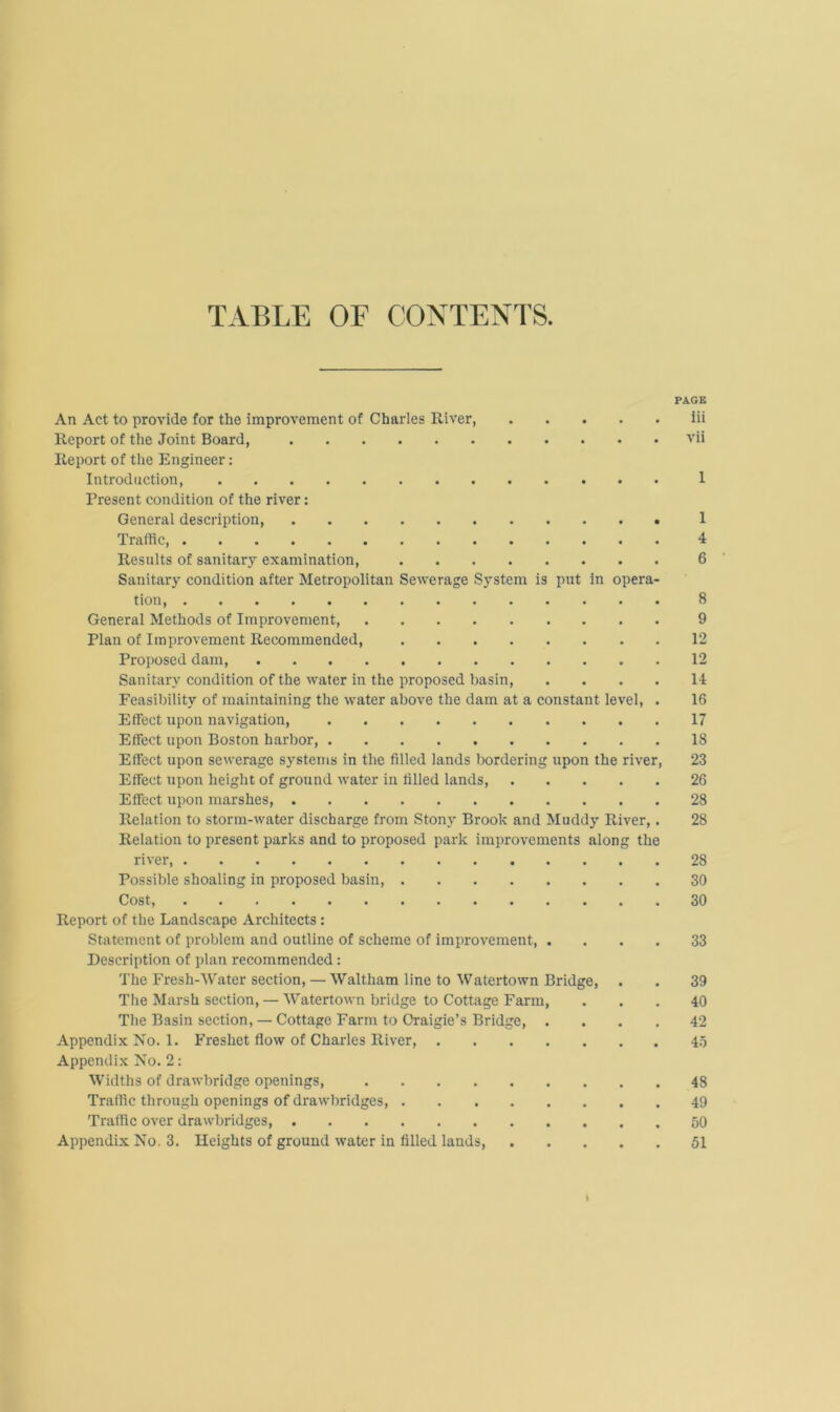 TABLE OF CONTENTS PAGE An Act to provide for the improvement of Charles River iii Report of the Joint Board, vii Report of the Engineer: Introduction, 1 Present condition of the river: General description 1 Traffic, 4 Results of sanitary examination, 6 Sanitary condition after Metropolitan Sewerage System is put in opera- tion, 8 General Methods of Improvement, 9 Plan of Improvement Recommended, 12 Proposed dam, 12 Sanitary condition of the water in the proposed basin, .... 14 Feasibility of maintaining the water above the dam at a constant level, . 16 Effect upon navigation, 17 Effect upon Boston harbor, 18 Effect upon sewerage systems in the filled lands bordering upon the river, 23 Effect upon height of ground water in filled lands, 26 Effect upon marshes, 28 Relation to storm-water discharge from Stony Brook and Muddy River,. 28 Relation to present parks and to proposed park improvements along the river, 28 Possible shoaling in proposed basin, 30 Cost 30 Report of the Landscape Architects : Statement of problem and outline of scheme of improvement, .... 33 Description of plan recommended: The Fresh-Water section, — Waltham line to Watertown Bridge, . . 39 The Marsh section, — Watertown bridge to Cottage Farm, ... 40 The Basin section, — Cottage Farm to Oraigie’s Bridge, .... 42 Appendix No. 1. Freshet flow of Charles River, 45 Appendix No. 2: Widths of drawbridge openings, 48 Traffic through openings of drawbridges, 49 Traffic over drawbridges, 50 Appendix No. 3. Heights of ground water in filled lands 51