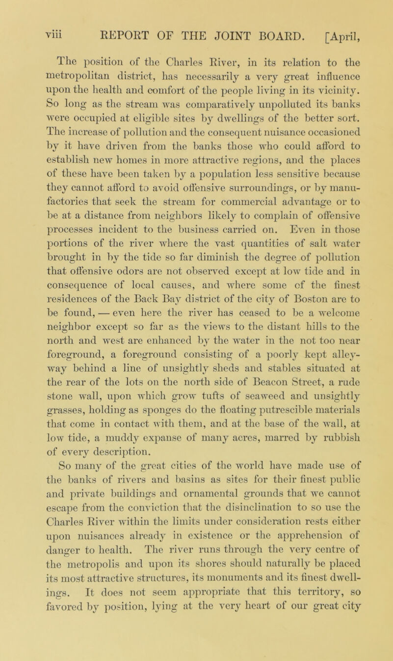 The position of the Charles River, in its relation to the metropolitan district, has necessarily a very great influence upon the health and comfort of the people living in its vicinity. So long as the stream was comparatively unpolluted its hanks were occupied at eligible sites by dwellings of the better sort. The increase of pollution and the consequent nuisance occasioned by it have driven from the banks those who could afford to establish new homes in more attractive regions, and the places of these have been taken by a population less sensitive because they cannot afford to avoid offensive surroundings, or by manu- factories that seek the stream for commercial advantage or to be at a distance from neighbors likely to complain of offensive processes incident to the business carried on. Even in those portions of the river where the vast quantities of salt water brought in by the tide so far diminish the degree of pollution that offensive odors are not observed except at low tide and in consequence of local causes, and where some of the finest residences of the Back Bay district of the city of Boston are to be found, — even here the river has ceased to be a welcome neighbor except so far as the views to the distant hills to the north and west are enhanced by the water in the not too near foreground, a foreground consisting of a poorly kept alley- way behind a line of unsightly sheds and stables situated at the rear of the lots on the north side of Beacon Street, a rude stone wall, upon which grow tufts of seaweed and unsightly grasses, holding as sponges do the floating putrescible materials that come in contact with them, and at the base of the wall, at low tide, a muddy expanse of many acres, marred by rubbish of every description. So many of the great cities of the world have made use of the banks of rivers and basins as sites for their finest public and private buildings and ornamental grounds that we cannot escape from the conviction that the disinclination to so use the Charles River within the limits under consideration rests either upon nuisances already in existence or the apprehension of danger to health. The river runs through the verv centre of the metropolis and upon its shores should naturally be placed its most attractive structures, its monuments and its finest dwell- ings. It does not seem appropriate that this territory, so favored by position, lying at the very heart of our great city