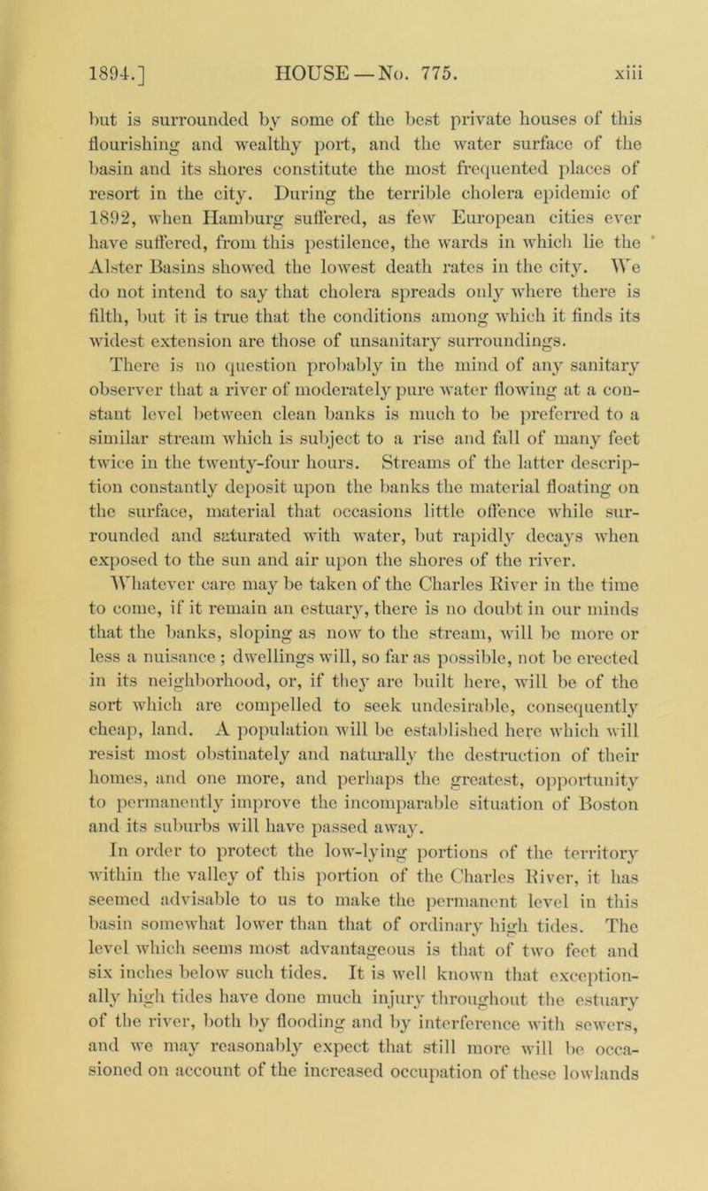 but is surrounded by some of the best private houses of this flourishing and wealthy port, and the water surface of the basin and its shores constitute the most frequented places of resort in the city. During the terrible cholera epidemic of 1892, when Hamburg suffered, as few European cities ever have suffered, from this pestilence, the wards in whicli lie the Alster Basins showed the lowest death rates in the city. We do not intend to say that cholera spreads only where there is filth, but it is true that the conditions among which it finds its widest extension are those of unsanitary surroundings. There is no question probably in the mind of any sanitary observer that a river of moderately pure water flowing at a con- stant level between clean banks is much to be preferred to a similar stream which is subject to a rise and fall of many feet twice in the twenty-four hours. Streams of the latter descrip- tion constantly deposit upon the banks the material floating on the surface, material that occasions little offence while sur- rounded and saturated with water, but rapidly decays when exposed to the sun and air upon the shores of the river. 'Whatever care may be taken of the Charles River in the time to come, if it remain an estuary, there is no doubt in our minds that the banks, sloping as now to the stream, will be more or less a nuisance ; dwellings will, so far as possible, not be erected in its neighborhood, or, if they are built here, will be of the sort which are compelled to seek undesirable, consequently cheap, land. A population will be established here which will resist most obstinately and naturally the destruction of their homes, and one more, and perhaps the greatest, opportunity to permanently improve the incomparable situation of Boston and its suburbs will have passed away. In order to protect the low-lying portions of the territory within the valley of this portion of the Charles River, it has seemed advisable to us to make the permanent level in this basin somewhat lower than that of ordinary high tides. The level which seems most advantageous is that of two feet and six inches below such tides. It is well known that exception- ally high tides have done much injury throughout the estuary of the river, both by flooding and by interference with sewers, and we may reasonably expect that still more will be occa- sioned on account of the increased occupation of these lowlands