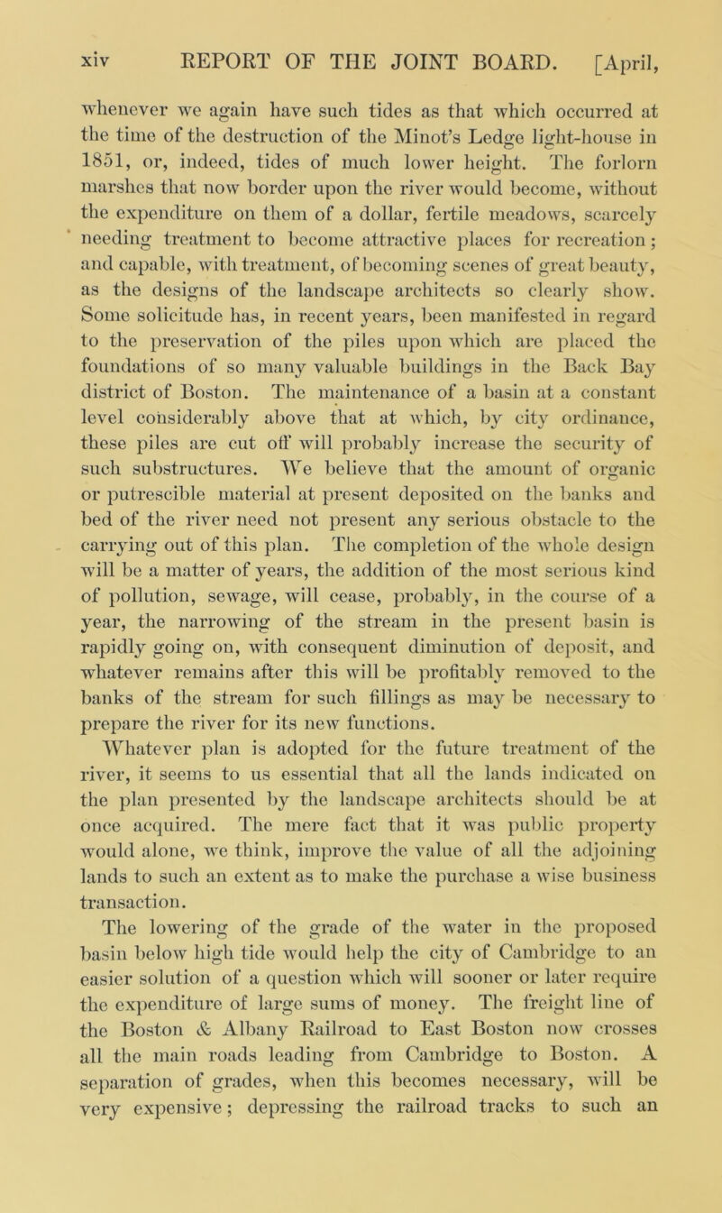 whenever we again have such tides as that which occurred at the time of the destruction of the Minot’s Ledge light-house in 1851, or, indeed, tides of much lower height. The forlorn marshes that now border upon the river would become, without the expenditure on them of a dollar, fertile meadows, scarcely needing treatment to become attractive places for recreation; and capable, with treatment, of becoming scenes of great beauty, as the designs of the landscape architects so clearly show. Some solicitude has, in recent years, been manifested in regard to the preservation of the piles upon which are placed the foundations of so many valuable buildings in the Back Bay district of Boston. The maintenance of a basin at a constant level considerably above that at which, by city ordinance, these piles are cut off will probably increase the security of such substructures. We believe that the amount of organic or putrescible material at present deposited on the banks and bed of the river need not present any serious obstacle to the carrying out of this plan. The completion of the whole design will be a matter of years, the addition of the most serious kind of pollution, sewage, will cease, probably, in the course of a year, the narrowing of the stream in the present basin is rapidly going on, with consequent diminution of deposit, and whatever remains after this will be profitably removed to the banks of the stream for such fillings as may be necessary to prepare the river for its new functions. Whatever plan is adopted for the future treatment of the river, it seems to us essential that all the lands indicated on the plan presented by the landscape architects should be at once acquired. The mere fact that it was public property would alone, we think, improve the value of all the adjoining lands to such an extent as to make the purchase a wise business transaction. The lowering of the grade of the water in the proposed basin below high tide would help the city of Cambridge to an easier solution of a question which will sooner or later require the expenditure of large sums of money. The freight line of the Boston & Albany Railroad to East Boston now crosses all the main roads leading from Cambridge to Boston. A separation of grades, when this becomes necessary, will be very expensive; depressing the railroad tracks to such an