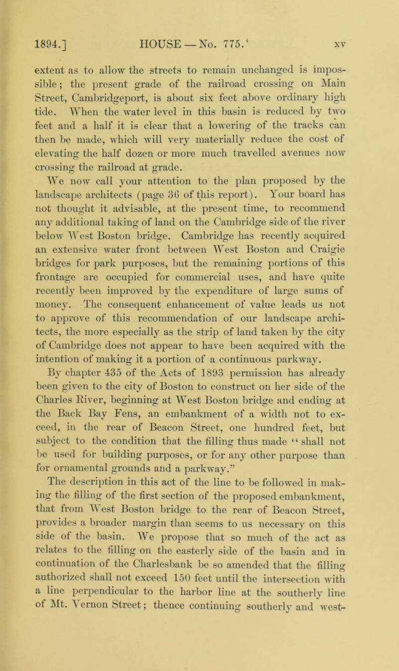 extent as to allow the streets to remain unchanged is impos- sible ; the present grade of the railroad crossing on Main Street, Cambridgeport, is about six feet above ordinary high tide. When the water level in this basin is reduced by two feet and a half it is clear that a lowering of the tracks can then be made, which will very materially reduce the cost of elevating the half dozen or more much travelled avenues now crossing the railroad at grade. We now call your attention to the plan proposed by the landscape architects (page 36 of this report). Your board has not thought it advisable, at the present time, to recommend any additional taking of land on the Cambridge side of the river below A Vest Boston bridge. Cambridge has recently acquired an extensive water front between West Boston and Craigie bridges for park purposes, but the remaining portions of this frontage are occupied for commercial uses, and have quite recently been improved by the expenditure of large sums of money. The consequent enhancement of value leads us not to approve of this recommendation of our landscape archi- tects, the more especially as the strip of land taken by the city of Cambridge does not appear to have been acquired with the intention of making it a portion of a continuous parkway. By chapter 435 of the Acts of 1893 permission has already been given to the city of Boston to construct on her side of the Charles River, beginning at West Boston bridge and ending at the Back Bay Fens, an embankment of a width not to ex- ceed, in the rear of Beacon Street, one hundred feet, but subject to the condition that the filling thus made “ shall not be used for building purposes, or for any other purpose than for ornamental grounds and a parkway.” The description in this act of the line to be followed in mak- ing the tilling of the first section of the proposed embankment, that from A\ est Boston bridge to the rear of Beacon Street, provides a broader margin than seems to us necessary on this side of the basin. We propose that so much of the act as relates to the filling on the easterly side of the basin and in continuation of the Charlesbank be so amended that the filling authorized shall not exceed 150 feet until the intersection with a line perpendicular to the harbor line at the southerly line ot Mt. \ ernon Street; thence continuing southerly and west-
