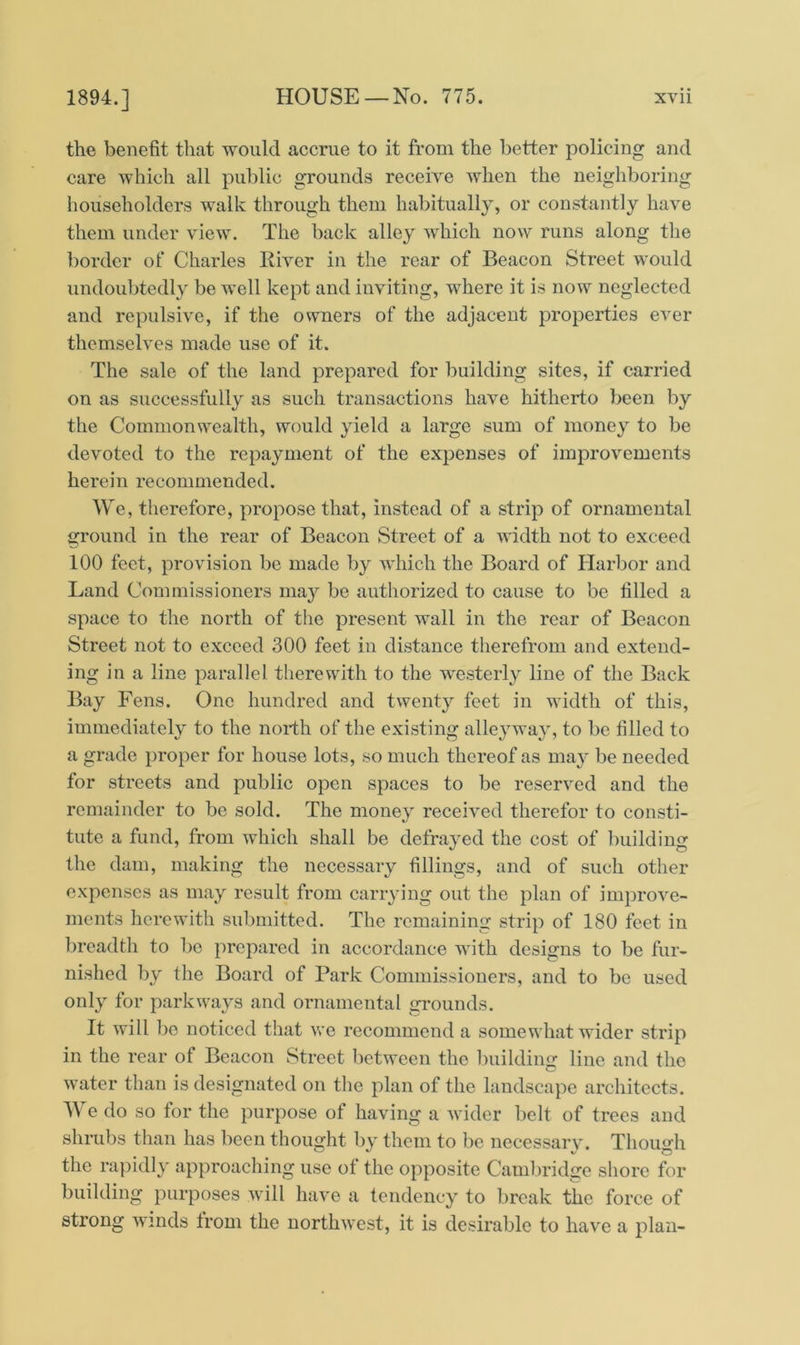 the benefit that would accrue to it from the better policing and care which all public grounds receive when the neighboring householders walk through them habitually, or constantly have them under view. The back alley which now runs along the border of Charles River in the rear of Beacon Street would undoubtedly be well kept and inviting, where it is now neglected and repulsive, if the owners of the adjacent properties ever themselves made use of it. The sale of the land prepared for building sites, if carried on as successfully as such transactions have hitherto been by the Commonwealth, would yield a large sum of money to be devoted to the repayment of the expenses of improvements herein recommended. We, therefore, propose that, instead of a strip of ornamental ground in the rear of Beacon Street of a width not to exceed 100 feet, provision be made by which the Board of Harbor and Land Commissioners may be authorized to cause to be filled a space to the north of the present wall in the rear of Beacon Street not to exceed 300 feet in distance therefrom and extend- ing in a line parallel therewith to the westerly line of the Back Bay Fens. One hundred and twenty feet in width of this, immediately to the north of the existing alleyway, to be filled to a grade proper for house lots, so much thereof as may be needed for streets and public open spaces to be reserved and the remainder to be sold. The money received therefor to consti- tute a fund, from which shall be defrayed the cost of building the dam, making the necessary fillings, and of such other expenses as may result from carrying out the plan of improve- ments herewith submitted. The remaining strip of 180 feet in breadth to be prepared in accordance with designs to be fur- nished by the Board of Park Commissioners, and to be used only for parkways and ornamental grounds. It will bo noticed that we recommend a somewhat wider strip in the rear of Beacon Street between the building line and the water than is designated on the plan of the landscape architects. We do so for the purpose of having a wider belt of trees and shrubs than has been thought by them to be necessary. Though the rapidly approaching use of the opposite Cambridge shore for building purposes will have a tendency to break the force of strong winds from the northwest, it is desirable to have a plan-