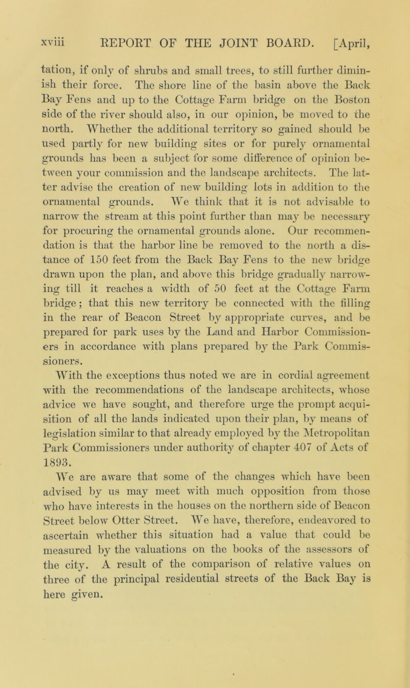 • • • tation, if only of shrubs and small trees, to still further dimin- ish their force. The shore line of the basin above the Back Bay Fens and up to the Cottage Farm bridge on the Boston side of the river should also, in our opinion, be moved to the north. Whether the additional territory so gained should be used partly for new building sites or for purely ornamental grounds has been a subject for some difference of opinion be- tween your commission and the landscape architects. The lat- ter advise the creation of new building lots in addition to the ornamental grounds. We think that it is not advisable to narrow the stream at this point further than may be necessary for procuring the ornamental grounds alone. Our recommen- dation is that the harbor line be removed to the north a dis- tance of 150 feet from the Back Bay Fens to the new bridge drawn upon the plan, and above this bridge gradually narrow- ing till it reaches a width of 50 feet at the Cottage Farm bridge; that this new territory be connected with the filling in the rear of Beacon Street by appropriate curves, and be prepared for park uses by the Land and Harbor Commission- ers in accordance with plans prepared by the Park Commis- sioners. With the exceptions thus noted we are in cordial agreement with the recommendations of the landscape architects, whose advice we have sought, and therefore urge the prompt acqui- sition of all the lands indicated upon their plan, by means of legislation similar to that already employed by the Metropolitan Park Commissioners under authority of chapter 407 of Acts of 1893. We are aware that some of the changes which have been advised by us may meet with much opposition from those who have interests in the houses on the northern side of Beacon Street below Otter Street. We have, therefore, endeavored to ascertain whether this situation had a value that could be measured by the valuations on the books of the assessors of the city. A result of the comparison of relative values on three of the principal residential streets of the Back Bay is here given.