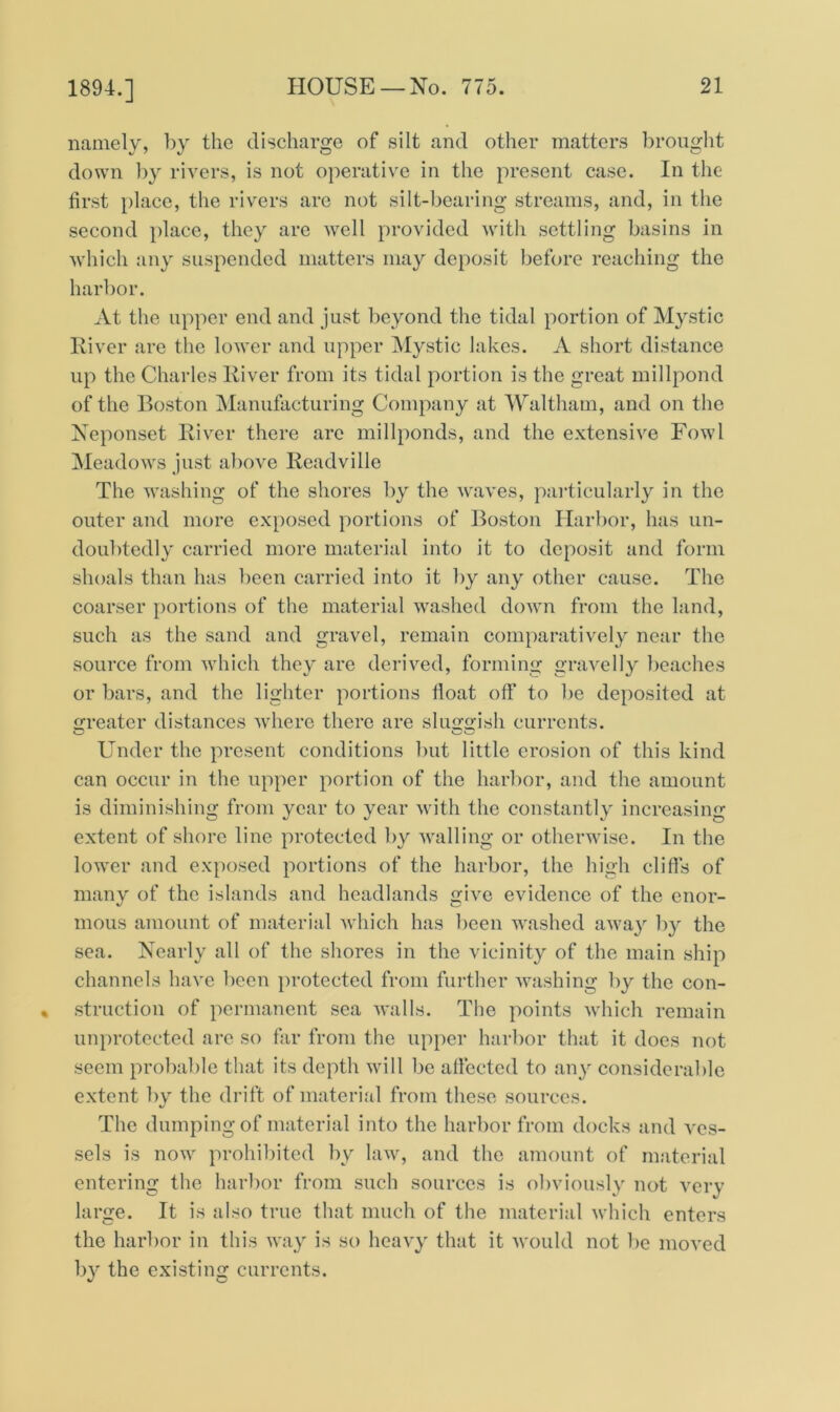 1894.] namely, by the discharge of silt and other matters brought down by rivers, is not operative in the present case. In the first place, the rivers arc not silt-bearing streams, and, in the second place, they are well provided with settling basins in which any suspended matters may deposit before reaching the harbor. At the upper end and just beyond the tidal portion of Mystic River are the lower and upper Mystic lakes. A short distance up the Charles River from its tidal portion is the great millpond of the Boston Manufacturing Company at Waltham, and on the Neponset River there are millponds, and the extensive Fowl Meadows just above Readville The washing of the shores by the waves, particularly in the outer and more exposed portions of Boston Harbor, has un- doubtedly carried more material into it to deposit and form shoals than has been carried into it by any other cause. The coarser portions of the material washed down from the land, such as the sand and gravel, remain comparatively near the source from which they are derived, forming gravelly beaches or bars, and the lighter portions fioat off to be deposited at greater distances where there are sluggish currents. Under the present conditions but little erosion of this kind can occur in the upper portion of the harbor, and the amount is diminishing from year to year with the constantly increasing extent of shore line protected by walling or otherwise. In the lower and exposed portions of the harbor, the high cliffs of many of the islands and headlands give evidence of the enor- mous amount of material which has been washed away by the sea. Nearly all of the shores in the vicinity of the main ship channels have been protected from further washing by the con- struction of permanent sea walls. The points which remain unprotected are so far from the upper harbor that it does not seem probable that its depth will be affected to any considerable extent by the drift of material from these sources. The dumping of material into the harbor from docks and ves- sels is now prohibited by law, and the amount of material entering the harbor from such sources is obviously not very large. It is also true that much of the material which enters the harbor in this way is so heavy that it would not be moved by the existing currents.