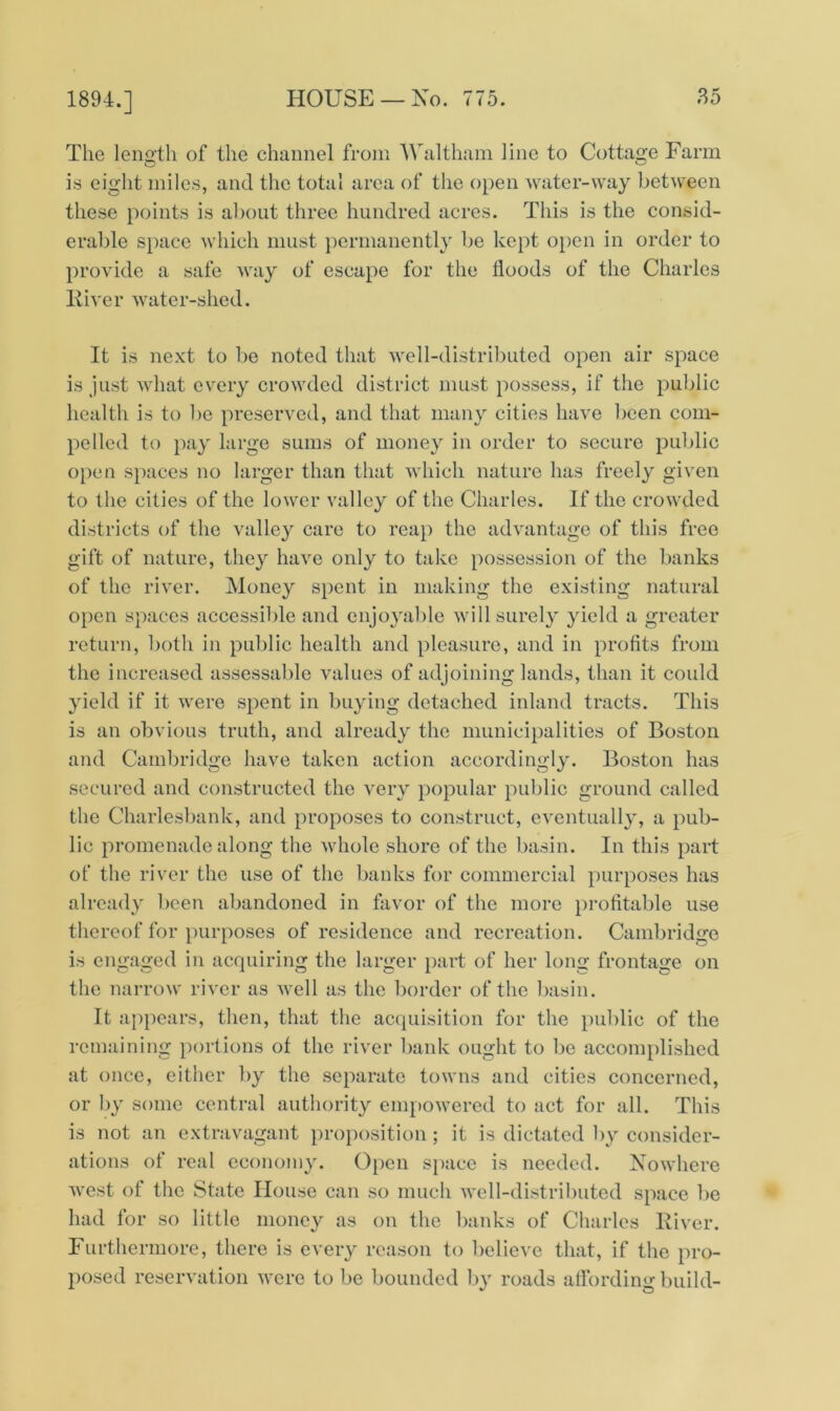 The length of the channel from Waltham line to Cottage Farm is eight miles, and the total area of the open water-way between these points is about three hundred acres. This is the consid- erable space which must permanently be kept open in order to provide a safe way of escape for the floods of the Charles River water-shed. It is next to be noted that well-distributed open air space is just what every crowded district must possess, if the public health is to be preserved, and that many cities have been com- pelled to pay large sums of money in order to secure public open spaces no larger than that which nature has freely given to the cities of the lower valley of the Charles. If the crowded districts of the valley care to reap the advantage of this free gift of nature, they have only to take possession of the banks of the river. Money spent in making the existing natural open spaces accessible and enjoyable will surely yield a greater return, both in public health and pleasure, and in profits from the increased assessable values of adjoining lands, than it could yield if it were spent in buying detached inland tracts. This is an obvious truth, and already the municipalities of Boston and Cambridge have taken action accordingly. Boston has secured and constructed the very popular public ground called the Charlesbank, and proposes to construct, eventually, a pub- lic promenade along the whole shore of the basin. In this part of the river the use of the banks for commercial purposes has already been abandoned in favor of the more profitable use thereof for purposes of residence and recreation. Cambridge is engaged in acquiring the larger part of her long frontage on the narrow river as well as the border of the basin. It appears, then, that the acquisition for the public of the remaining portions of the river bank ought to be accomplished at once, either by the separate towns and cities concerned, or by some central authority empowered to act for all. This is not an extravagant proposition ; it is dictated by consider- ations of real economy. Open space is needed. Nowhere west of the State House can so much well-distributed space be had for so little money as on the banks of Charles River. Furthermore, there is every reason to believe that, if the pro- posed reservation were to be bounded by roads affording build-
