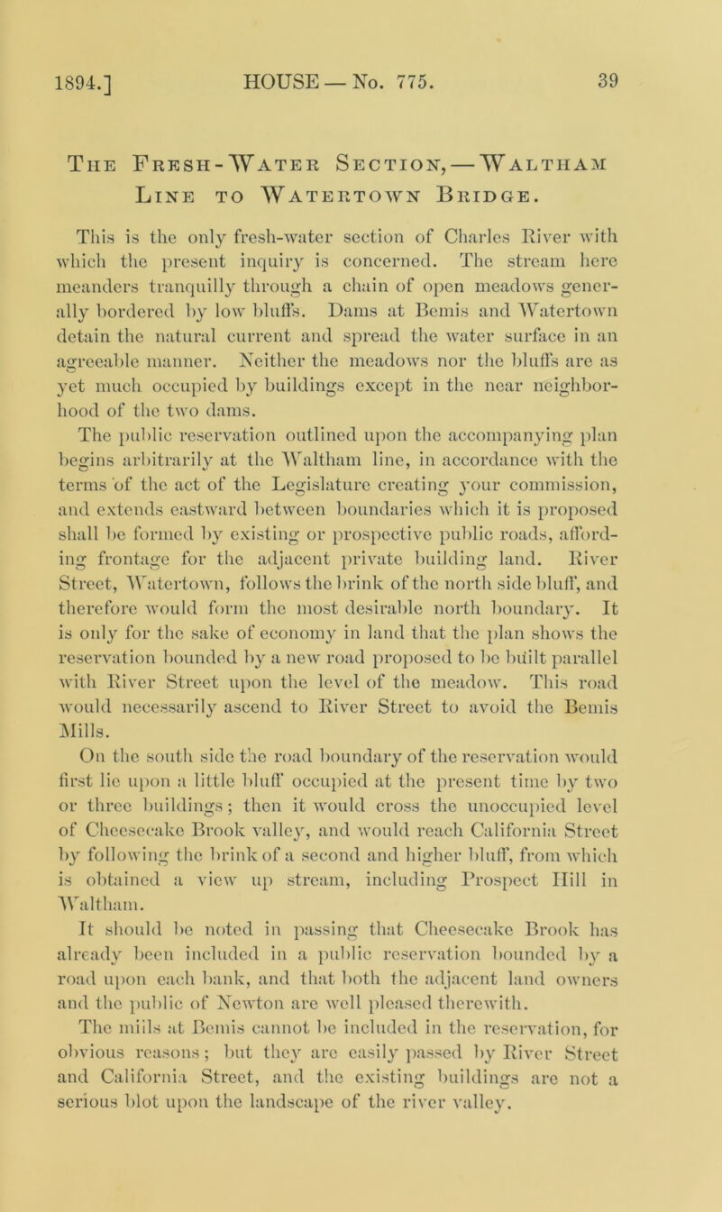 1894.] The Fresh-Water Section, — Waltham Line to Watertown Bridge. This is the only fresh-water section of Charles River with which the present inquiry is concerned. The stream here meanders tranquilly through a chain of open meadows gener- ally bordered by low bluffs. Dams at Bemis and Watertown detain the natural current and spread the water surface in an agreeable manner. Neither the meadows nor the bluffs are as yet much occupied by buildings except in the near neighbor- hood of the two dams. The public reservation outlined upon the accompanying plan begins arbitrarily at the Waltham line, in accordance with the terms of the act of the Legislature creating your commission, and extends eastward between boundaries which it is proposed shall be formed by existing or prospective public roads, afford- ing frontage for the adjacent private building land. River Street, Watertown, follows the brink of the north side bluff, and therefore would form the most desirable north boundary. It is only for the sake of economy in land that the plan shows the reservation bounded by a new road proposed to be built parallel with River Street upon the level of the meadow. This road would necessarily ascend to River Street to avoid the Bemis Mills. On the south side the road boundary of the reservation would first lie upon a little bluff occupied at the present time by two or three buildings; then it would cross the unoccupied level of Cheesecake Brook valley, and would reach California Street by following the brink of a second and higher bluff, from which is obtained a view up stream, including Prospect Hill in Waltham. It should be noted in passing that Cheesecake Brook has already been included in a public reservation bounded by a road upon each bank, and that both the adjacent land owners and the public of Newton are well pleased therewith. The mills at Bemis cannot be included in the reservation, for obvious reasons; but they are easily passed by River Street and California Street, and the existing buildings are not a serious blot upon the landscape of the river valley.