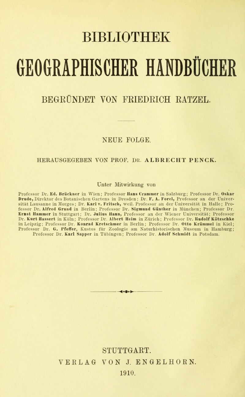 BIBLIOTHEK GEOGRAPHISCHER HANDBÜCHER BEGRÜNDET VON FRIEDRICH RATZEL. NEUE FOLGE. HERAUSGEGEBEN VON PROF. DR. ALBRECHTPENCK. Unter Mitwirkung von Professor Dr. Ed. Brückner in Wien; Professor Hans Cranimer in Salzburg; Professor Dr. Oskar Drude, Direktor des Botanischen Gartens in Dresden; Dr. F. A. Forel, Professor an der Univer- sität Lausanne in Morges; Dr. Karl v. Fritscli, weil. Professor an der Universität in Halle; Pro- fessor Dr. Alfred Grund in Berlin; Professor Dr. Sigmund Günther in München; Professor Dr. Ernst Hammer in Stuttgart; Dr. Julius Hann, Professor an der Wiener Universität; Professor Dr. Kurt Hassert in Köln; Professor Dr. Albert Heim in Zürich; Professor Dr. lludolf Kötzschke in Leipzig; Professor Dr. Konrad Kretschmer in Berlin; Professor Dr. Otto Krümmel in Kiel; Professor Dr. G. Pfeffer, Kustos für Zoologie am Naturhistorischen Museum in Hamburg; Professor Dr. Karl Sapper in Tübingen; Professor Dr. Adolf Schmidt in Potsdam. STUTTGART. VERLAG VON J. ENGELHORN. 1910.