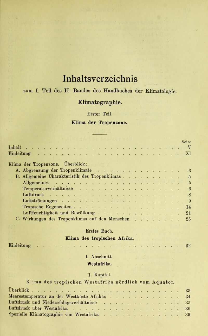 Inhaltsverzeichnis zum I. Teil des II. Bandes des Handbuches der Klimatologie. Klimatographie. Erster Teil. Klima der Tropenzone. Seite Inhalt V Einleitung XI Klima der Tropenzone. Überblick: A. Abgrenzung der Tropenklimate 3 B. Allgemeine Charakteristik des Tropenklimas 5 Allgemeines 5 Temperaturverhältnisse 6 Luftdruck 8 Luftströmungen 9 Tropische Regenzeiten 14 Luftfeuchtigkeit und Bewölkung 21 C. Wirkungen des Tropenklimas auf den Menschen 25 Erstes Buch. Klima des tropischen Afrika. Einleitung 32 I. Abschnitt. Westafrika. 1. Kapitel. Klima des tropischen Westafrika nördlich vom Äquator. Überblick 33 Meerestemperatur an der Westküste Afrikas 34 Luftdruck und Niederschlagsverhältnisse 35 Luftdruck über Westafrika 36 Spezielle Klimatographie von Westafrika 39