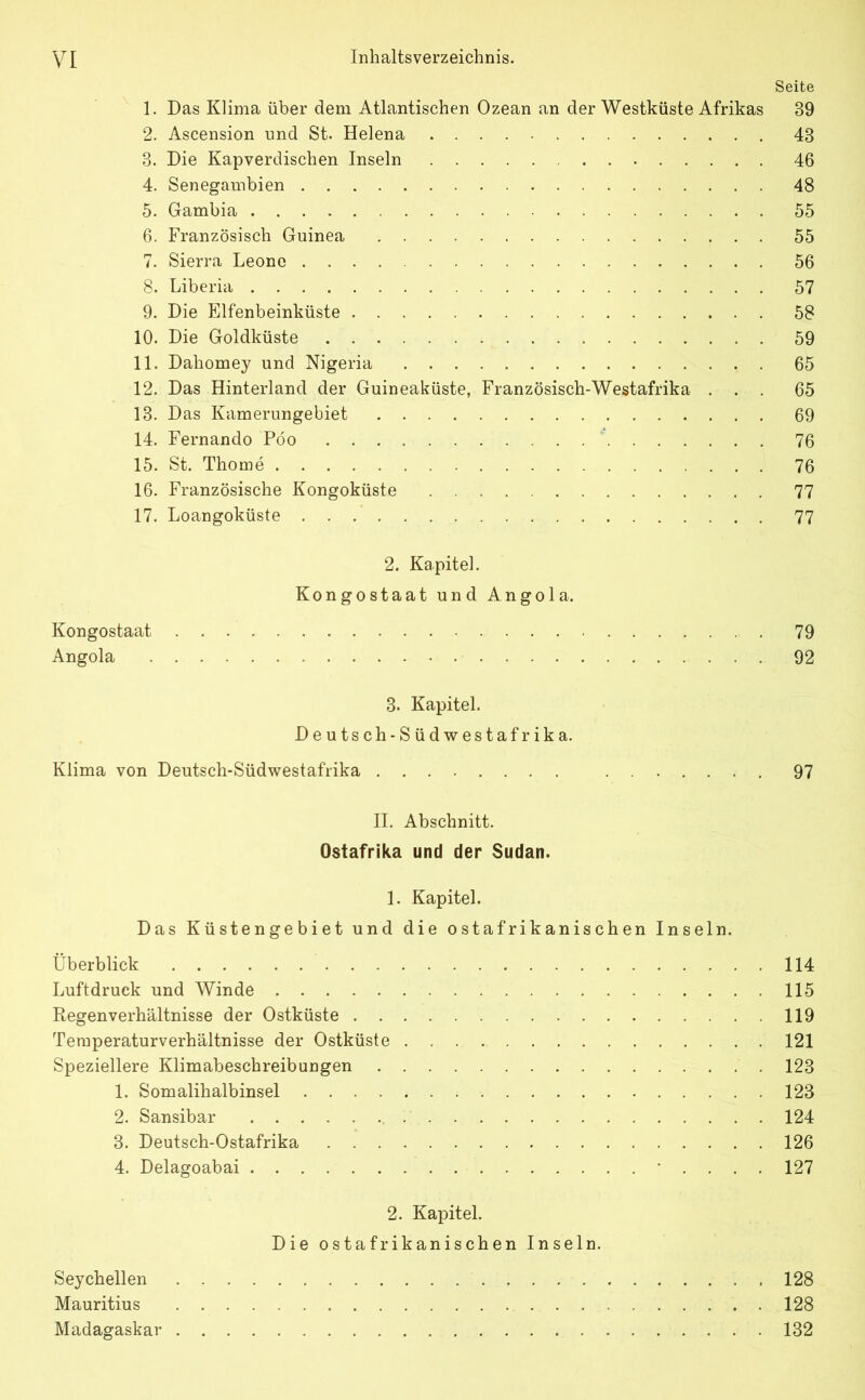 Seite 1. Das Klima über dem Atlantischen Ozean an der Westküste Afrikas 89 2. Ascension und St. Helena 48 3. Die Kapverdischen Inseln 46 4. Senegambien 48 5. Gambia 55 6. Französisch Guinea 55 7. Sierra Leone 56 8. Liberia 57 9. Die Elfenbeinküste 58 10. Die Goldküste 59 11. Dahomey und Nigeria 65 12. Das Hinterland der Guineaküste, Französisch-Westafrika ... 65 13. Das Kamerungebiet 69 14. Fernando Pöo 76 15. St. Thome 76 16. Französische Kongoküste 77 17. Loangoküste 77 2. Kapitel. Kongostaat und Angola. Kongostaat 79 Angola 92 3. Kapitel. Deutsch-Südwestafrika. Klima von Deutsch-Südwestafrika ........ 97 II. Abschnitt. Ostafrika und der Sudan. 1. Kapitel. Das Küstengebiet und die ostafrikanischen Inseln. Überblick 114 Luftdruck und Winde 115 Regenverhältnisse der Ostküste 119 Temperaturverhältnisse der Ostküste 121 Speziellere Klimabeschreibungen 123 1. Somalihalbinsel 123 2. Sansibar 124 3. Deutsch-Ostafrika 126 4. Delagoabai .... 127 2. Kapitel. Die ostafrikanischen Inseln. Seychellen 128 Mauritius . 128 Madagaskar 132