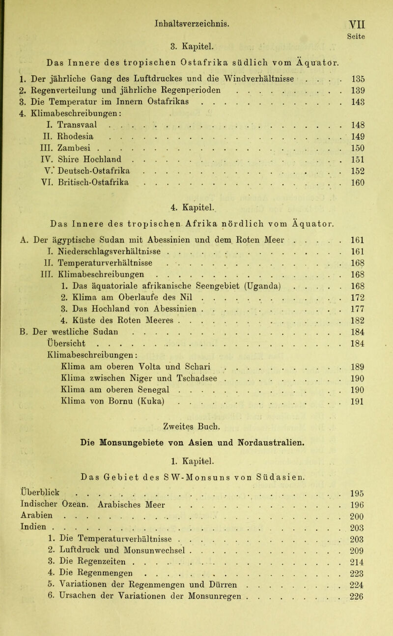 Seite 3. Kapitel. Das Innere des tropischen Ostafrika südlich vom Äquator. 1. Der jährliche Gang des Luftdruckes und die Windverhältnisse .... 135 2. Regenverteilung und jährliche Regenperioden 139 3. Die Temperatur im Innern Ostafrikas 143 4. Klimabeschreibungen: I. Transvaal 148 II. Rhodesia 149 III. Zambesi 150 IV. Shire Hochland 151 V. * Deutsch-Ostafrika 152 VI. Britisch-Ostafrika 160 4. Kapitel. Das Innere des tropischen Afrika nördlich vom Äquator. A. Der ägyptische Sudan mit Abessinien und dem Roten Meer 161 I. Niederschlagsverhältnisse 161 II. Temperaturverhältnisse 168 HI. Klimabeschreibungen 168 1. Das äquatoriale afrikanische Seengebiet (Uganda) 168 2. Klima am Oberlaufe des Nil 172 3. Das Hochland von Abessinien 177 4. Küste des Roten Meeres 182 B. Der westliche Sudan 184 Übersicht 184 Klimabeschreibungen: Klima am oberen Volta und Schari 189 Klima zwischen Niger und Tschadsee 190 Klima am oberen Senegal . . 190 Klima von Bornu (Kuka) . . 191 Zweites Buch. Die Monsungebiete von Asien und Nordaustralien. 1. Kapitel. Das Gebiet des SW-Monsuns von Südasien. Überblick 195 Indischer Ozean. Arabisches Meer 196 Arabien 200 Indien 203 1. Die Temperaturverhältnisse 203 2. Luftdruck und Monsunwechsel 209 3. Die Regenzeiten 214 4. Die Regenmengen 223 5. Variationen der Regenmengen und Dürren 224 6. Ursachen der Variationen der Monsunregen 226