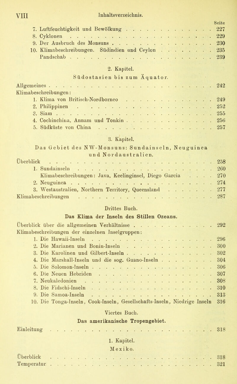 Seite 7. Luftfeuchtigkeit und Bewölkung 227 8. Cyklonen 229 9. Der Ausbruch des Monsuns 230 10. Klimabeschreibungen. Südindien und Ceylon 285 Pandschab 239 2. Kapitel. Südostasien bis zum Äquator. Allgemeines 242 Klimabeschreibungen: 1. Klima von Britisch-Nordborneo 249 2. Philippinen . 252 3. Siam 255 4. Cochinchina, Annam und Tonkin 256 5. Südküste von China 257 3. Kapitel. Das Gebiet des NW -Monsuns: Sundainseln, Neuguinea und Nordaustralien. Überblick 258 1. Sundainseln 260 Klimabeschreibungen: Java, Keelinginsel, Diego Garcia .... 270 2. Neuguinea 274 3. Westaustralien, Northern Territory, Queensland 277 Klimabeschreibungen 287 Drittes Buch. Das Klima der Inseln des Stillen Ozeans. Überblick über die allgemeinen Verhältnisse 292 Klimabeschreibungen der einzelnen Inselgruppen: 1. Die Hawaii-Inseln 296 2. Die Marianen und Bonin-Inseln 300 3. Die Karolinen und Gilbert-Inseln 302 4. Die Marshall-Inseln und die sog. Guano-Inseln 304 5. Die Solomon-Inseln 306 6. Die Neuen Hebriden 307 7. Neukaledonien 308 8. Die Fidschi-Inseln 310 9. Die Samoa-Inseln 313 10. Die Tonga-Inseln, Cook-Inseln, Gesellschafts-Inseln, Niedrige Inseln 316 Viertes Buch. Das amerikanische Tropengebiet. Einleitung 318 1. Kapitel. Mexiko. Überblick 318 Temperatur 321