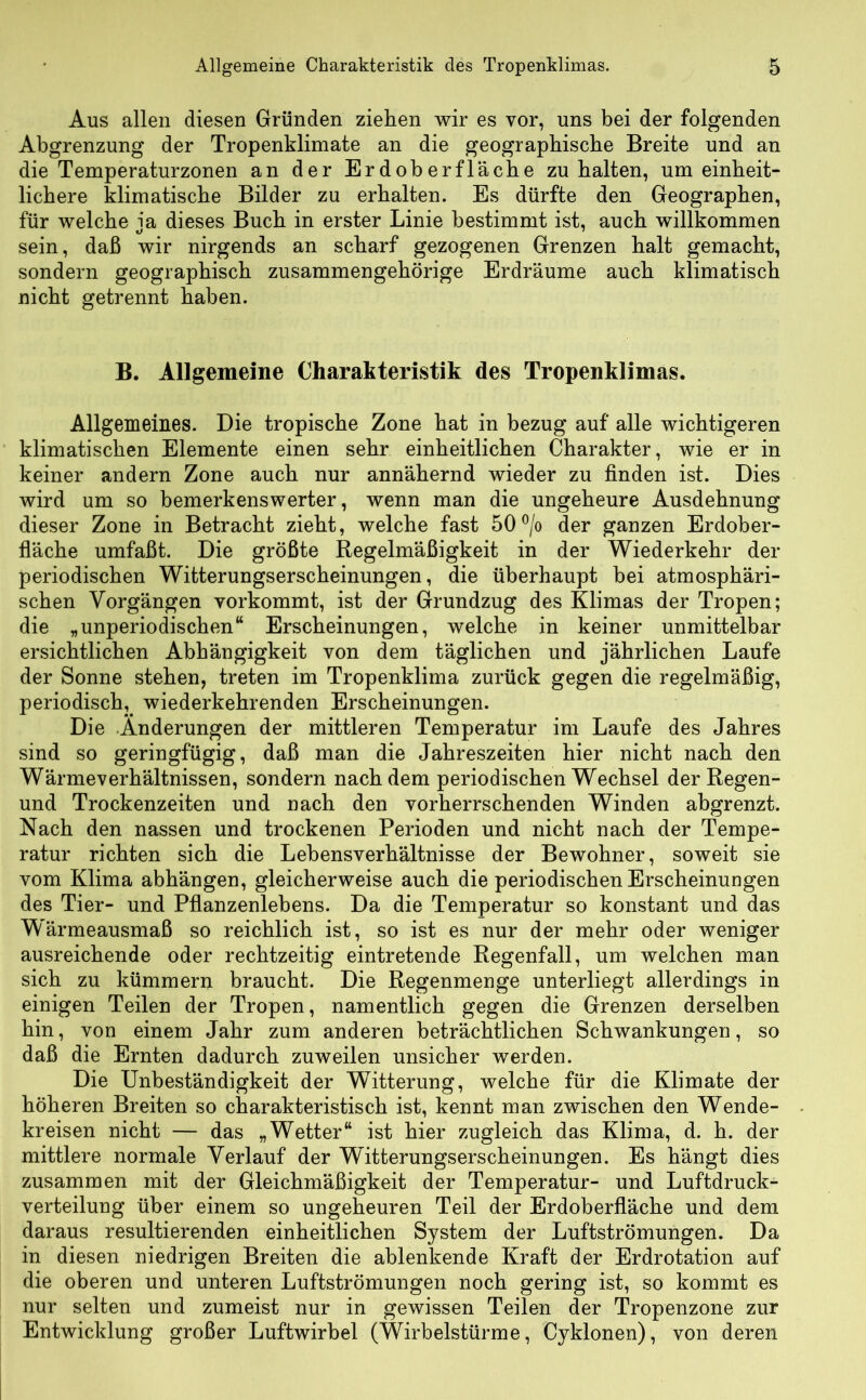 Aus allen diesen Gründen ziehen wir es vor, uns bei der folgenden Abgrenzung der Tropenklimate an die geographische Breite und an die Temperaturzonen an der Erdoberfläche zu halten, um einheit- lichere klimatische Bilder zu erhalten. Es dürfte den Geographen, für welche ja dieses Buch in erster Linie bestimmt ist, auch willkommen sein, daß wir nirgends an scharf gezogenen Grenzen halt gemacht, sondern geographisch zusammengehörige Erdräume auch klimatisch nicht getrennt haben. B. Allgemeine Charakteristik des Tropenklimas. Allgemeines. Die tropische Zone hat in bezug auf alle wichtigeren klimatischen Elemente einen sehr einheitlichen Charakter, wie er in keiner andern Zone auch nur annähernd wieder zu finden ist. Dies wird um so bemerkenswerter, wenn man die ungeheure Ausdehnung dieser Zone in Betracht zieht, welche fast 50°/o der ganzen Erdober- fläche umfaßt. Die größte Regelmäßigkeit in der Wiederkehr der periodischen Witterungserscheinungen, die überhaupt hei atmosphäri- schen Vorgängen yorkommt, ist der Grundzug des Klimas der Tropen; die „unperiodischen“ Erscheinungen, welche in keiner unmittelbar ersichtlichen Abhängigkeit von dem täglichen und jährlichen Laufe der Sonne stehen, treten im Tropenklima zurück gegen die regelmäßig, periodisch^ wiederkehrenden Erscheinungen. Die Änderungen der mittleren Temperatur im Laufe des Jahres sind so geringfügig, daß man die Jahreszeiten hier nicht nach den Wärmeverhältnissen, sondern nachdem periodischen Wechsel der Regen- und Trockenzeiten und nach den vorherrschenden Winden abgrenzt. Nach den nassen und trockenen Perioden und nicht nach der Tempe- ratur richten sich die Lehens Verhältnisse der Bewohner, soweit sie vom Klima abhängen, gleicherweise auch die periodischen Erscheinungen des Tier- und Pflanzenlebens. Da die Temperatur so konstant und das Wärmeausmaß so reichlich ist, so ist es nur der mehr oder weniger ausreichende oder rechtzeitig eintretende Regenfall, um welchen man sich zu kümmern braucht. Die Regenmenge unterliegt allerdings in einigen Teilen der Tropen, namentlich gegen die Grenzen derselben hin, von einem Jahr zum anderen beträchtlichen Schwankungen, so daß die Ernten dadurch zuweilen unsicher werden. Die Unbeständigkeit der Witterung, welche für die Klimate der höheren Breiten so charakteristisch ist, kennt man zwischen den Wende- kreisen nicht — das „Wetter“ ist hier zugleich das Klima, d. h. der mittlere normale Verlauf der Witterungserscheinungen. Es hängt dies zusammen mit der Gleichmäßigkeit der Temperatur- und Luftdruck- verteilung über einem so ungeheuren Teil der Erdoberfläche und dem daraus resultierenden einheitlichen System der Luftströmungen. Da in diesen niedrigen Breiten die ablenkende Kraft der Erdrotation auf die oberen und unteren Luftströmungen noch gering ist, so kommt es nur selten und zumeist nur in gewissen Teilen der Tropenzone zur Entwicklung großer Luftwirhel (Wirbelstürme, Cyklonen), von deren