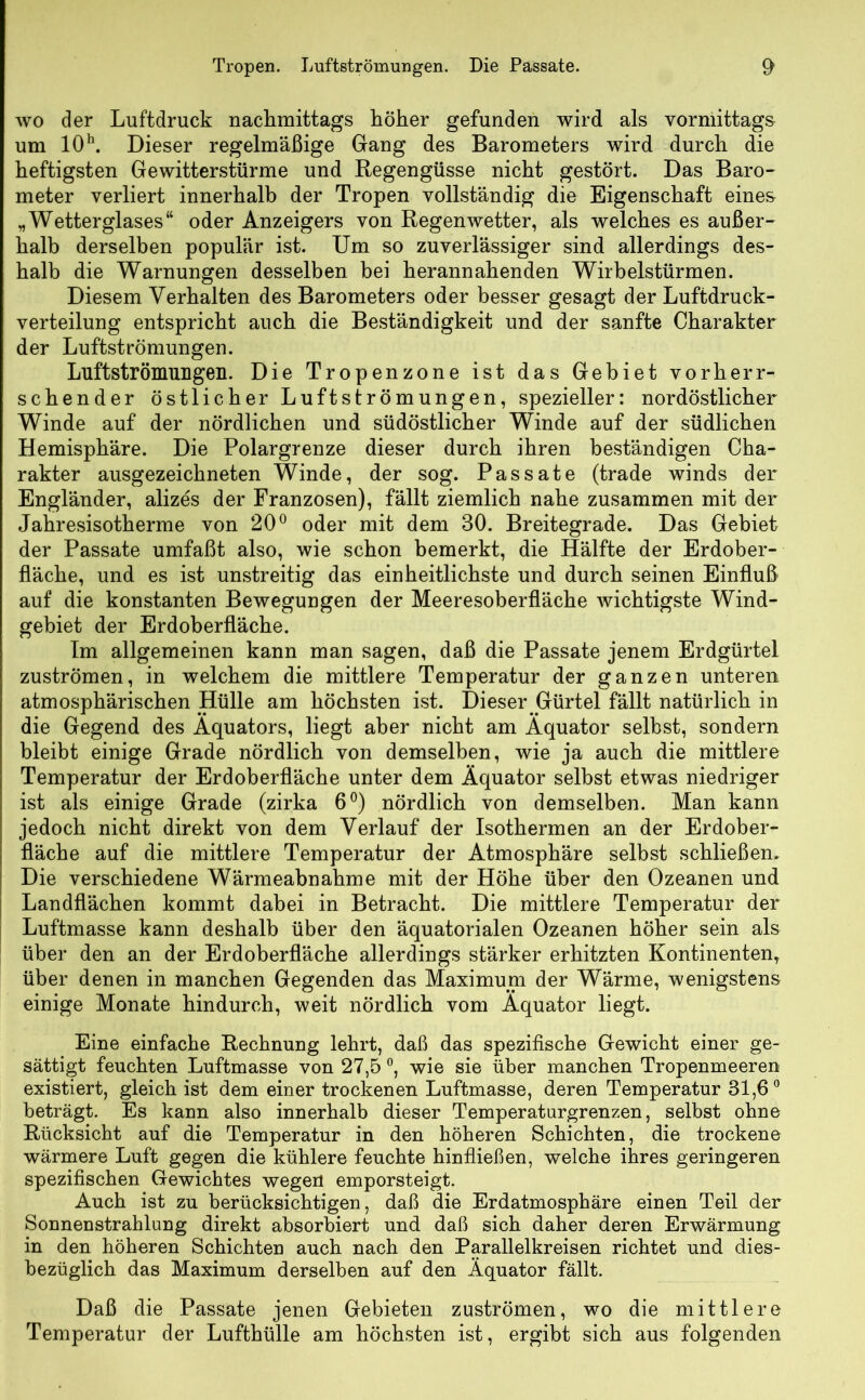 wo der Luftdruck nachmittags höher gefunden wird als vormittags um 10h. Dieser regelmäßige Gang des Barometers wird durch die heftigsten Gewitterstürme und Regengüsse nicht gestört. Das Baro- meter verliert innerhalb der Tropen vollständig die Eigenschaft eines „Wetterglases“ oder Anzeigers von Regenwetter, als welches es außer- halb derselben populär ist. Um so zuverlässiger sind allerdings des- halb die Warnungen desselben bei herannahenden Wirbelstürmen. Diesem Verhalten des Barometers oder besser gesagt der Luftdruck- verteilung entspricht auch die Beständigkeit und der sanfte Charakter der Luftströmungen. Luftströmungen. Die Tropenzone ist das Gebiet vorherr- schender östlicher Luftströmungen, spezieller: nordöstlicher Winde auf der nördlichen und südöstlicher Winde auf der südlichen Hemisphäre. Die Polargrenze dieser durch ihren beständigen Cha- rakter ausgezeichneten Winde, der sog. Passate (trade winds der Engländer, alizes der Franzosen), fällt ziemlich nahe zusammen mit der Jahresisotherme von 20° oder mit dem 30. Breitegrade. Das Gebiet der Passate umfaßt also, wie schon bemerkt, die Hälfte der Erdober- fläche, und es ist unstreitig das einheitlichste und durch seinen Einfluß auf die konstanten Bewegungen der Meeresoberfläche wichtigste Wind- gebiet der Erdoberfläche. Im allgemeinen kann man sagen, daß die Passate jenem Erdgürtel Zuströmen, in welchem die mittlere Temperatur der ganzen unteren atmosphärischen Hülle am höchsten ist. Dieser Gürtel fällt natürlich in die Gegend des Äquators, liegt aber nicht am Äquator selbst, sondern bleibt einige Grade nördlich von demselben, wie ja auch die mittlere Temperatur der Erdoberfläche unter dem Äquator selbst etwas niedriger ist als einige Grade (zirka 6°) nördlich von demselben. Man kann jedoch nicht direkt von dem Verlauf der Isothermen an der Erdober- fläche auf die mittlere Temperatur der Atmosphäre selbst schließen. Die verschiedene Wärmeabnahme mit der Höhe über den Ozeanen und Landflächen kommt dabei in Betracht. Die mittlere Temperatur der Luftmasse kann deshalb über den äquatorialen Ozeanen höher sein als über den an der Erdoberfläche allerdings stärker erhitzten Kontinenten, über denen in manchen Gegenden das Maximum der Wärme, wenigstens einige Monate hindurch, weit nördlich vom Äquator liegt. Eine einfache Rechnung lehrt, daß das spezifische Gewicht einer ge- sättigt feuchten Luftmasse von 27,5 °, wie sie über manchen Tropenmeeren existiert, gleich ist dem einer trockenen Luftmasse, deren Temperatur 31,6° beträgt. Es kann also innerhalb dieser Temperaturgrenzen, selbst ohne Rücksicht auf die Temperatur in den höheren Schichten, die trockene wärmere Luft gegen die kühlere feuchte hinfließen, welche ihres geringeren spezifischen Gewichtes wegen emporsteigt. Auch ist zu berücksichtigen, daß die Erdatmosphäre einen Teil der Sonnenstrahlung direkt absorbiert und daß sich daher deren Erwärmung in den höheren Schichten auch nach den Parallelkreisen richtet und dies- bezüglich das Maximum derselben auf den Äquator fällt. Daß die Passate jenen Gebieten Zuströmen, wo die mittlere Temperatur der Lufthülle am höchsten ist, ergibt sich aus folgenden