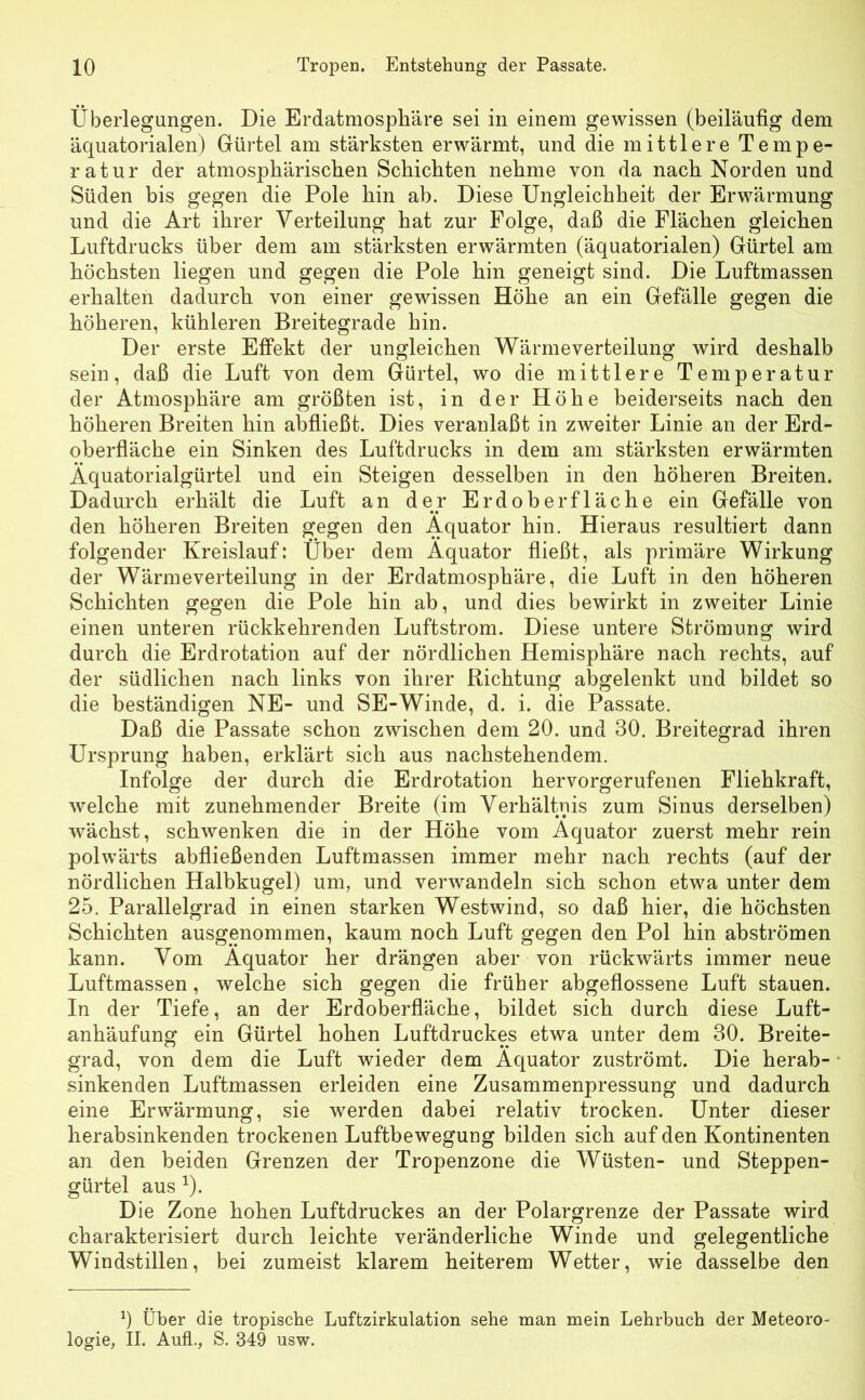 Überlegungen. Die Erdatmosphäre sei in einem gewissen (beiläufig dem äquatorialen) Gürtel am stärksten erwärmt, und die mittlere Tempe- ratur der atmosphärischen Schichten nehme von da nach Norden und Süden bis gegen die Pole hin ab. Diese Ungleichheit der Erwärmung und die Art ihrer Verteilung hat zur Folge, daß die Flächen gleichen Luftdrucks über dem am stärksten erwärmten (äquatorialen) Gürtel am höchsten liegen und gegen die Pole hin geneigt sind. Die Luftmassen erhalten dadurch von einer gewissen Höhe an ein Gefälle gegen die höheren, kühleren Breitegrade hin. Der erste Effekt der ungleichen Wärmeverteilung wird deshalb sein, daß die Luft von dem Gürtel, wo die mittlere Temperatur der Atmosphäre am größten ist, in der Höhe beiderseits nach den höheren Breiten hin abfließt. Dies veranlaßt in zweiter Linie an der Erd- oberfläche ein Sinken des Luftdrucks in dem am stärksten erwärmten Äquatorialgürtel und ein Steigen desselben in den höheren Breiten. Dadurch erhält die Luft an der Erdoberfläche ein Gefälle von den höheren Breiten gegen den Äquator hin. Hieraus resultiert dann folgender Kreislauf: Über dem Äquator fließt, als primäre Wirkung der Wärmeverteilung in der Erdatmosphäre, die Luft in den höheren Schichten gegen die Pole hin ab, und dies bewirkt in zweiter Linie einen unteren rückkehrenden Luftstrom. Diese untere Strömung wird durch die Erdrotation auf der nördlichen Hemisphäre nach rechts, auf der südlichen nach links von ihrer Richtung abgelenkt und bildet so die beständigen NE- und SE-Winde, d. i. die Passate. Daß die Passate schon zwischen dem 20. und 30. Breitegrad ihren Ursprung haben, erklärt sich aus nachstehendem. Infolge der durch die Erdrotation hervorgerufenen Fliehkraft, welche mit zunehmender Breite (im Verhältnis zum Sinus derselben) wächst, schwenken die in der Höhe vom Äquator zuerst mehr rein polwärts abfließenden Luftmassen immer mehr nach rechts (auf der nördlichen Halbkugel) um, und verwandeln sich schon etwa unter dem 25. Parallelgrad in einen starken Westwind, so daß hier, die höchsten Schichten ausgenommen, kaum noch Luft gegen den Pol hin abströmen kann. Vom Äquator her drängen aber von rückwärts immer neue Luftmassen, welche sich gegen die früher abgeflossene Luft stauen. In der Tiefe, an der Erdoberfläche, bildet sich durch diese Luft- anhäufung ein Gürtel hohen Luftdruckes etwa unter dem 30. Breite- grad, von dem die Luft wieder dem Äquator zuströmt. Die herab- sinkenden Luftmassen erleiden eine Zusammenpressung und dadurch eine Erwärmung, sie werden dabei relativ trocken. Unter dieser herabsinkenden trockenen Luftbewegung bilden sich auf den Kontinenten an den beiden Grenzen der Tropenzone die Wüsten- und Steppen- gürtel aus x). Die Zone hohen Luftdruckes an der Polargrenze der Passate wird charakterisiert durch leichte veränderliche Winde und gelegentliche Windstillen, bei zumeist klarem heiterem Wetter, wie dasselbe den 0 Über die tropische Luftzirkulation sehe man mein Lehrbuch der Meteoro- logie, II. Aufl., S. 349 usw.