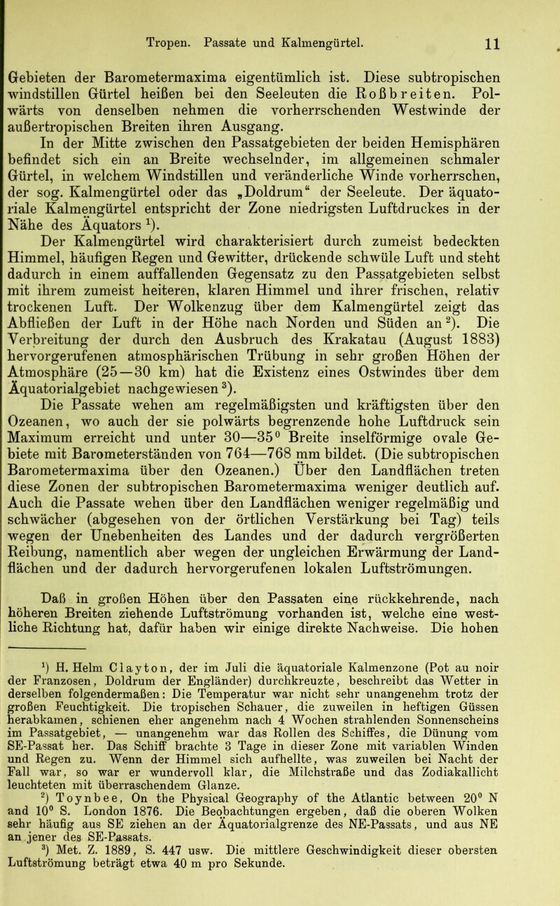 Gebieten der Barometermaxima eigentümlich ist. Diese subtropischen windstillen Gürtel heißen bei den Seeleuten die Roß breiten. Pol- wärts von denselben nehmen die vorherrschenden Westwinde der außertropischen Breiten ihren Ausgang. In der Mitte zwischen den Passatgebieten der beiden Hemisphären befindet sich ein an Breite wechselnder, im allgemeinen schmaler Gürtel, in welchem Windstillen und veränderliche Winde vorherrschen, der sog. Kalmengürtel oder das „Doldrum“ der Seeleute. Der äquato- riale Kalmengürtel entspricht der Zone niedrigsten Luftdruckes in der Nähe des Äquators *). Der Kalmengürtel wird charakterisiert durch zumeist bedeckten Himmel, häufigen Regen und Gewitter, drückende schwüle Luft und steht dadurch in einem auffallenden Gegensatz zu den Passatgebieten selbst mit ihrem zumeist heiteren, klaren Himmel und ihrer frischen, relativ trockenen Luft. Der Wolkenzug über dem Kalmengürtel zeigt das Abfließen der Luft in der Höhe nach Norden und Süden an* 2). Die Verbreitung der durch den Ausbruch des Krakatau (August 1883) hervorgerufenen atmosphärischen Trübung in sehr großen Höhen der Atmosphäre (25 — 30 km) hat die Existenz eines Ostwindes über dem Äquatorialgebiet nachgewiesen 3). Die Passate wehen am regelmäßigsten und kräftigsten über den Ozeanen, wo auch der sie polwärts begrenzende hohe Luftdruck sein Maximum erreicht und unter 30—-35° Breite inselförmige ovale Ge- biete mit Barometerständen von 764—768 mm bildet. (Die subtropischen Barometermaxima über den Ozeanen.) Über den Landflächen treten diese Zonen der subtropischen Barometermaxima weniger deutlich auf. Auch die Passate wehen über den Landflächen weniger regelmäßig und schwächer (abgesehen von der örtlichen Verstärkung bei Tag) teils wegen der Unebenheiten des Landes und der dadurch vergrößerten Reibung, namentlich aber wegen der ungleichen Erwärmung der Land- flächen und der dadurch hervorgerufenen lokalen Luftströmungen. Daß in großen Höhen über den Passaten eine rückkehrende, nach höheren Breiten ziehende Luftströmung vorhanden ist, welche eine west- liche Richtung hat, dafür haben wir einige direkte Nachweise. Die hohen 0 H. Helm Clayton, der im Juli die äquatoriale Kalmenzone (Pot au noir der Franzosen, Doldrum der Engländer) durchkreuzte, beschreibt das Wetter in derselben folgendermaßen: Die Temperatur war nicht sehr unangenehm trotz der großen Feuchtigkeit. Die tropischen Schauer, die zuweilen in heftigen Güssen herabkamen, schienen eher angenehm nach 4 Wochen strahlenden Sonnenscheins im Passatgebiet, — unangenehm war das Rollen des Schiffes, die Dünung vom SE-Passat her. Das Schiff brachte 8 Tage in dieser Zone mit variablen Winden und Regen zu. Wenn der Himmel sich aufhellte, was zuweilen bei Nacht der Fall war, so war er wundervoll klar, die Milchstraße und das Zodiakallicht leuchteten mit überraschendem Glanze. 2) Toynbee, On the Physical Geography of the Atlantic between 20° N and 10° S. London 1876. Die Beobachtungen ergeben, daß die oberen Wolken sehr häufig aus SE ziehen an der Äquatorialgrenze des NE-Passats, und aus NE an jener des SE-Passats. 3) Met. Z. 1889, S. 447 usw. Die mittlere Geschwindigkeit dieser obersten Luftströmung beträgt etwa 40 m pro Sekunde.