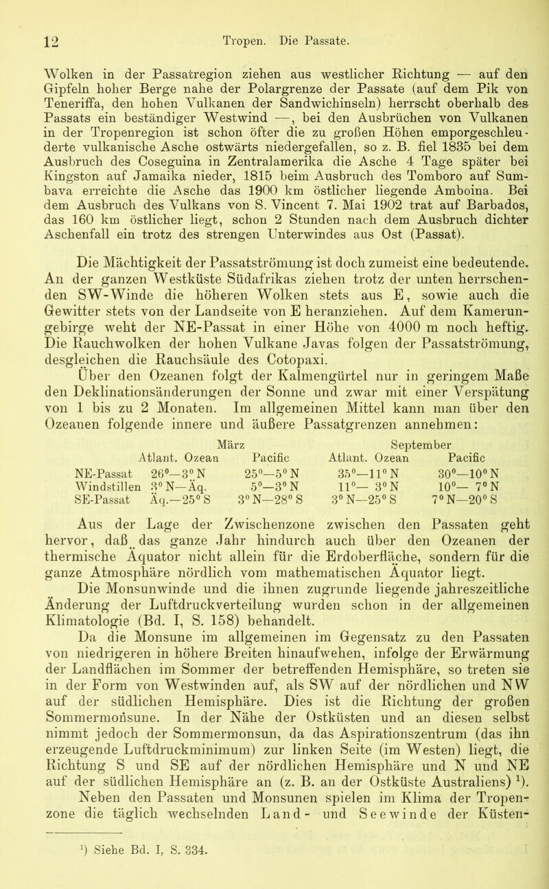 Wolken in der Passatregion ziehen aus westlicher Richtung — auf den Gipfeln hoher Berge nahe der Polargrenze der Passate (auf dem Pik von Teneriffa, den hohen Vulkanen der Sandwichinseln) herrscht oberhalb des Passats ein beständiger Westwind —, bei den Ausbrüchen von Vulkanen in der Tropenregion ist schon öfter die zu großen Höhen emporgeschleu- derte vulkanische Asche ostwärts niedergefallen, so z. B. fiel 1835 bei dem Ausbruch des Coseguina in Zentral am erika die Asche 4 Tage später bei Kingston auf Jamaika nieder, 1815 beim Ausbruch des Tomboro auf Sum- bava erreichte die Asche das 1900 km östlicher liegende Amboina. Bei dem Ausbruch des Vulkans von S. Vincent 7. Mai 1902 trat auf Barbados, das 160 km östlicher liegt, schon 2 Stunden nach dem Ausbruch dichter Aschenfall ein trotz des strengen TJnterwindes aus Ost (Passat). Die Mächtigkeit der Passatströmung ist doch zumeist eine bedeutende. An der ganzen Westküste Südafrikas ziehen trotz der imten herrschen- den SW-Winde die höheren Wolken stets aus E, sowie auch die Gewitter stets von der Landseite von E heranziehen. Auf dem Kamerun- gebirge weht der NE-Passat in einer Höhe von 4000 m noch heftig. Die Rauchwolken der hohen Vulkane Javas folgen der Passatströmung, desgleichen die Rauchsäule des Cotopaxi. Über den Ozeanen folgt der Kalmengürtel nur in geringem Maße den Deklinationsänderungen der Sonne und zwar mit einer Verspätung von 1 bis zu 2 Monaten. Im allgemeinen Mittel kann man über den Ozeanen folgende innere und äußere Passatgrenzen annehmen: März Atlant. Ozean Pacific NE-Passat 26°—3°N 25°—5°N Windstillen 3°N—Äq. 5°—3°N SE-Passat Äq.—25° S 3° N—28° S September Atlant. Ozean Pacific 35°—11° N 11°— 3° N 3° N—25° S 30°—10° N 10°— 7° N 7° N—20° S Aus der Lage der Zwischenzone zwischen den Passaten geht hervor, daß. das ganze Jahr hindurch auch über den Ozeanen der thermische Äquator nicht allein für die Erdoberfläche, sondern für die ganze Atmosphäre nördlich vom mathematischen Äquator liegt. Die Monsunwinde und die ihnen zugrunde liegende jahreszeitliche Änderung der Luftdruckverteilung wurden schon in der allgemeinen Klimatologie (Bd. I, S. 158) behandelt. Da die Monsune im allgemeinen im Gegensatz zu den Passaten von niedrigeren in höhere Breiten hinaufwehen, infolge der Erwärmung der Landflächen im Sommer der betreffenden Hemisphäre, so treten sie in der Form von Westwinden auf, als SW auf der nördlichen und NW auf der südlichen Hemisphäre. Dies ist die Richtung der großen Sommermonsune. In der Nähe der Ostküsten und an diesen selbst nimmt jedoch der Sommermonsun, da das Aspirationszentrum (das ihn erzeugende Luftdruckminimum) zur linken Seite (im Westen) liegt, die Richtung S und SE auf der nördlichen Hemisphäre und N und NE auf der südlichen Hemisphäre an (z. B. an der Ostküste Australiens) x). Neben den Passaten und Monsunen spielen im Klima der Tropen- zone die täglich wechselnden Land- und Seewinde der Küsten- l) Siehe Bd. I, S. 334.