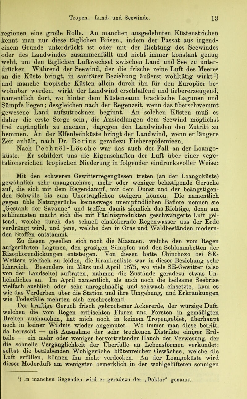 Tropen. Land- und Seewinde. 18 regionen eine große Rolle. An manchen ausgedehnten Küstenstrichen kennt man nur diese täglichen Brisen, indem der Passat aus irgend- einem Grunde unterdrückt ist oder mit der Richtung des Seewindes oder des Landwindes zusammenfällt und nicht immer konstant genug weht, um den täglichen Luftwechsel zwischen Land und See zu unter- drücken. Während der Seewind, der die frische reine Luft des Meeres an die Küste bringt, in sanitärer Beziehung äußerst wohltätig wirkt *) und manche tropische Küsten allein durch ihn für den Europäer be- wohnbar werden, wirkt der Landwind erschlaffend und fiebererzeugend, namentlich dort, wo hinter dem Küstensaum brackische Lagunen und Sümpfe liegen; desgleichen nach der Regenzeit, wenn das überschwemmt gewesene Land aufzutrocknen beginnt. An solchen Küsten muß es daher die erste Sorge sein, die Ansiedlungen dem Seewind möglichst frei zugänglich zu machen, dagegen den Landwinden den Zutritt zu hemmen. An der Elfenbeinküste bringt der Landwind, wenn er längere Zeit anhält, nach Dr. Borius geradezu Fieberepidemieen. Nach Pechuel-Lösche war das auch der Fall an der Loango- küste. Er schildert uns die Eigenschaften der Luft über einer vege- tationsreichen tropischen Niederung in folgender eindrucksvoller Weise: Mit den schweren Gewitterregengüssen treten (an der Loangoküste) gewöhnlich sehr unangenehme, mehr oder weniger belästigende Gerüche auf, die sich mit dem Regendampf, mit dem Dunst und der beängstigen- den Schwüle bis zum Unerträglichen steigern können. Die namentlich gegen üble Naturgerüche keineswegs unempfindlichen Bafiote nennen sie „Gestank der Savanne“ und treffen damit ziemlich das Richtige, denn am schlimmsten macht sich die mit Fäulnisprodukten geschwängerte Luft gel- tend, welche durch das schnell einsickernde Regenwasser aus der Erde verdrängt wird, und jene, welche den in Gras und Waldbeständen modern- den Stoffen entstammt. Zu diesen gesellen sich noch die Miasmen, welche den vom Regen aufgerührten Lagunen, den grasigen Sümpfen und den Schlammbetten der Rizophorendickungen entsteigen. Von diesen hatte Chinchoxo bei SE- Wettern vielfach zu leiden, die Krankenliste war in dieser Beziehung sehr lehrreich. Besonders im März und April 1875, wo viele SE-Gewitter (also von der Landseite) auftraten, nahmen die Zustände geradezu etwas Un- heimliches an. Im April namentlich, als auch noch die heilsame Seebrise vielfach ausblieb oder sehr unregelmäßig und schwach einsetzte, kam es wie das Verderben über die Station und ihre Umgebung, und Erkrankungen wie Todesfälle mehrten sich erschreckend. Der kräftige Geruch frisch gebrochener Ackererde, der würzige Duft, welchen die vom Regen erfrischten Fluren und Forsten in gemäßigten Breiten aushauchen, hat mich noch in keinem Tropengebiet, überhaupt noch in keiner Wildnis wieder angemutet. Wo immer man diese betritt, da herrscht — mit Ausnahme der sehr trockenen Distrikte einiger Erd- teile — ein mehr oder weniger hervortretender Hauch der Verwesung, der die schnelle Vergänglichkeit der Überfülle an Lebensformen verkündet; selbst die betäubenden Wohlgerüche blütenreicher Gewächse, welche die Luft erfüllen, können ihn nicht verdecken. An der Loangoküste wird dieser Moderduft am wenigsten bemerklich in der wohlgelüfteten sonnigen x) In manchen Gegenden wird er geradezu der „Doktor“ genannt.