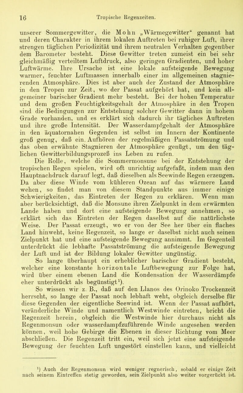 unserer Sommergewitter, die Mohn „Wärmegewitter“ genannt hat und deren Charakter in ihrem lokalen Auftreten bei ruhiger Luft, ihrer strengen täglichen Periodizität und ihrem neutralen Verhalten gegenüber dem Barometer besteht. Diese Gewitter treten zumeist ein bei sehr gleichmäßig verteiltem Luftdruck, also geringen Gradienten, und hoher Luftwärme. Ihre Ursache ist eine lokale aufsteigende Bewegung warmer, feuchter Luftmassen innerhalb einer im allgemeinen stagnie- renden Atmosphäre. Dies ist aber auch der Zustand der Atmosphäre in den Tropen zur Zeit, wo der Passat aufgehört hat, und kein all- gemeiner barischer Gradient mehr besteht. Bei der hohen Temperatur und dem großen Feuchtigkeitsgehalt der Atmosphäre in den Tropen sind die Bedingungen zur Entstehung solcher Gewitter dann in hohem Grade vorhanden, und es erklärt sich dadurch ihr tägliches Auftreten und ihre große Intensität. Der Wasserdampfgehalt der Atmosphäre in den äquatornahen Gegenden ist selbst im Innern der Kontinente groß genug, daß ein Aufhören der regelmäßigen Passatströmung und das oben erwähnte Stagnieren der Atmosphäre genügt, um den täg- lichen Gewitterbildungsprozeß ins Leben zu rufen. Die Rolle, welche die Sommermonsune bei der Entstehung der tropischen Regen spielen, wird oft unrichtig aufgefaßt, indem man den Hauptnachdruck darauf legt, daß dieselben als Seewinde Regen erzeugen. Da aber diese Winde vom kühleren Ozean auf das wärmere Land wehen, so findet man von diesem Standpunkte aus immer einige Schwierigkeiten, das Eintreten der Regen zu erklären. Wenn man aber berücksichtigt, daß die Monsune ihren Zielpunkt in dem erwärmten Lande haben und dort eine aufsteigende Bewegung annehmen, so erklärt sich das Eintreten der Regen daselbst auf die natürlichste Weise. Der Passat erzeugt, wo er von der See her über ein flaches Land hinweht, keine Regenzeit, so lange er daselbst nicht auch seinen Zielpunkt hat und eine aufsteigende Bewegung annimmt. Im Gegenteil unterdrückt die lebhafte Passatströmung die aufsteigende Bewegung der Luft und ist der Bildung lokaler Gewitter ungünstig. So lange überhaupt ein erheblicher barischer Gradient besteht, welcher eine konstante horizontale Luftbewegung zur Folge hat, wird über einem ebenen Land die Kondensation der Wasserdämpfe eher unterdrückt als begünstigt1). So wissen wir z. B., daß auf den Llanos des Orinoko Trockenzeit herrscht, so lange der Passat noch lebhaft weht, obgleich derselbe für diese Gegenden der eigentliche Seewind ist. Wenn der Passat aufhört, veränderliche Winde und namentlich Westwinde eintreten, bricht die Regenzeit herein, obgleich die Westwinde hier durchaus nicht als Regenmonsun oder wasserdampfzuführende Winde angesehen werden können, weil hohe Gebirge die Ebenen in dieser Richtung vom Meer abschließen. Die Regenzeit tritt ein, weil sich jetzt eine aufsteigende Bewegung der feuchten Luft ungestört einstellen kann, und vielleicht 1) Auch der Regenmonsun wird weniger regnerisch, sobald er einige Zeit nach seinem Eintreffen stetig geworden, sein Zielpunkt also weiter vorgerückt ist.