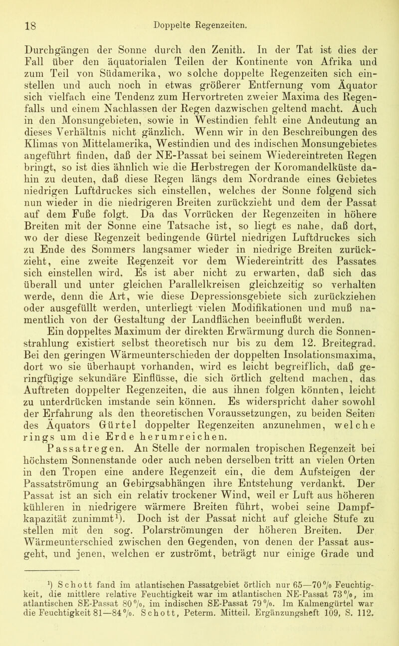 Durchgängen der Sonne durch den Zenith. In der Tat ist dies der Fall über den äquatorialen Teilen der Kontinente von Afrika und zum Teil von Südamerika, wo solche doppelte Regenzeiten sich ein- stellen und auch noch in etwas größerer Entfernung vom Äquator sich vielfach eine Tendenz zum Hervortreten zweier Maxima des Regen- falls und einem Nachlassen der Regen dazwischen geltend macht. Auch in den Monsungebieten, sowie in Westindien fehlt eine Andeutung an dieses Verhältnis nicht gänzlich. Wenn wir in den Beschreibungen des Klimas von Mittelamerika, Westindien und des indischen Monsungebiete& angeführt finden, daß der NE-Passat bei seinem Wiedereintreten Regen bringt, so ist dies ähnlich wie die Herbstregen der Koromandelküste da- hin zu deuten, daß diese Regen längs dem Nordrande eines Gebietes niedrigen Luftdruckes sich einstellen, welches der Sonne folgend sich nun wieder in die niedrigeren Breiten zurückzieht und dem der Passat auf dem Fuße folgt. Da das Vorrücken der Regenzeiten in höhere Breiten mit der Sonne eine Tatsache ist, so liegt es nahe, daß dort, wo der diese Regenzeit bedingende Gürtel niedrigen Luftdruckes sich zu Ende des Sommers langsamer wieder in niedrige Breiten zurück- zieht, eine zweite Regenzeit vor dem Wiedereintritt des Passates sich einstellen wird. Es ist aber nicht zu erwarten, daß sich das überall und unter gleichen Parallelkreisen gleichzeitig so verhalten werde, denn die Art, wie diese Depressionsgebiete sich zurückziehen oder ausgefüllt werden, unterliegt vielen Modifikationen und muß na- mentlich von der Gestaltung der Landflächen beeinflußt werden. Ein doppeltes Maximum der direkten Erwärmung durch die Sonnen- strahlung existiert selbst theoretisch nur bis zu dem 12. Breitegrad. Bei den geringen Wärmeunterschieden der doppelten Insolationsmaxima, dort wo sie überhaupt vorhanden, wird es leicht begreiflich, daß ge- ringfügige sekundäre Einflüsse, die sich örtlich geltend machen, das Auftreten doppelter Regenzeiten, die aus ihnen folgen könnten, leicht zu unterdrücken imstande sein können. Es widerspricht daher sowohl der Erfahrung als den theoretischen Voraussetzungen, zu beiden Seiten des Äquators Gürtel doppelter Regenzeiten anzunehmen, welche rings um die Erde herumreichen. Passatregen. An Stelle der normalen tropischen Regenzeit bei höchstem Sonnenstände oder auch neben derselben tritt an vielen Orten in den Tropen eine andere Regenzeit ein, die dem Aufsteigen der Passatströmung an Gebirgsabhängen ihre Entstehung verdankt. Der Passat ist an sich ein relativ trockener Wind, weil er Luft aus höheren kühleren in niedrigere wärmere Breiten führt, wobei seine Dampf- kapazität zunimmt1). Doch ist der Passat nicht auf gleiche Stufe zu stellen mit den sog. Polarströmungen der höheren Breiten. Der Wärmeunterschied zwischen den Gegenden, von denen der Passat aus- geht, und jenen, welchen er zuströmt, beträgt nur einige Grade und :) Schott fand im atlantischen Passatgebiet örtlich nur 65—70% Feuchtig- keit, die mittlere relative Feuchtigkeit war im atlantischen NE-Passat 73 %, im atlantischen SE-Passat 80%, im indischen SE-Passat 79%. Im Kalmengürtel war die Feuchtigkeit 81—84%. Schott, Peterm. Mitteil. Ergänzungsheft 109, S. 112.