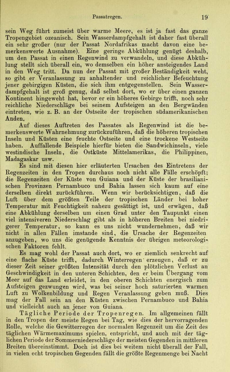 sein Weg führt zumeist über warme Meere, es ist ja fast das ganze Tropengebiet ozeanisch. Sein Wasserdampfgebalt ist daher fast überall ein sehr großer (nur der Passat Nordafrikas macht davon eine be- merkenswerte Ausnahme). Eine geringe Abkühlung genügt deshalb, um den Passat in einen Regenwind zu verwandeln, und diese Abküh- lung stellt sich überall ein, wo demselben ein höher ansteigendes Land in den Weg tritt. Da nun der Passat mit großer Beständigkeit webt, so gibt er Veranlassung zu anhaltender und reichlicher Befeuchtung jener gebirgigen Küsten, die sich ihm entgegenstellen. Sein Wasser- dampfgehalt ist groß genug, daß selbst dort, wo er über einen ganzen Kontinent hingeweht hat, bevor er ein höheres Gebirge trifft, noch sehr reichliche Niederschläge bei seinem Aufsteigen an den Bergwänden eintreten, wie z. B. an der Ostseite der tropischen südamerikanischen Anden. Auf dieses Auftreten des Passates als Regenwind ist die be- merkenswerte Wahrnehmung zurückzuführen, daß die höheren tropischen Inseln und Küsten eine feuchte Ostseite und eine trockene Westseite haben. Auffallende Beispiele hierfür bieten die Sandwichinseln, viele westindische Inseln, die Ostküste Mittelamerikas, die Philippinen, Madagaskar usw. Es sind mit diesen hier erläuterten Ursachen des Eintretens der Regenzeiten in den Tropen durchaus noch nicht alle Fälle erschöpft; die Regenzeiten der Küste von Guiana und der Küste der brasiliani- schen Provinzen Pernambuco und Bahia lassen sich kaum auf eine derselben direkt zurückführen. Wenn wir berücksichtigen, daß die Luft über dem größten Teile der tropischen Länder bei hoher Temperatur mit Feuchtigkeit nahezu gesättigt ist, und erwägen, daß eine Abkühlung derselben um einen Grad unter den Taupunkt einen viel intensiveren Niederschlag gibt als in höheren Breiten bei niedri- gerer Temperatur, so kann es uns nicht wundernehmen, daß wir nicht in allen Fällen imstande sind, die Ursache der Regenzeiten anzugehen, wo uns die genügende Kenntnis der übrigen meteorologi- schen Faktoren fehlt. Es mag wohl der Passat auch dort, wo er ziemlich senkrecht auf eine flache Küste trifft, dadurch Winterregen‘ erzeugen, daß er zu dieser Zeit seiner größten Intensität durch den plötzlichen Verlust an Geschwindigkeit in den unteren Schichten, den er heim Übergang vom Meer auf das Land erleidet, in den oberen Schichten energisch zum Aufsteigen gezwungen wird, was hei seiner hoch saturierten warmen Luft zu Wolkenbildung und Regen Veranlassung gehen muß. Dies mag der Fall sein an den Küsten zwischen Pernambuco und Bahia und vielleicht auch an jener von Guiana. Tägliche Periode der Tropenregen. Im allgemeinen fällt in den Tropen der meiste Regen bei Tag, wie dies der hervorragenden Rolle, welche die Gewitterregen der normalen Regenzeit um die Zeit des täglichen Wärmemaximums spielen, entspricht, und auch mit der täg- lichen Periode der Sommerniederschläge der meisten Gegenden in mittleren Breiten übereinstimmt. Doch ist dies bei weitem nicht überall der Fall, in vielen echt tropischen Gegenden fällt die größte Regenmenge bei Nacht