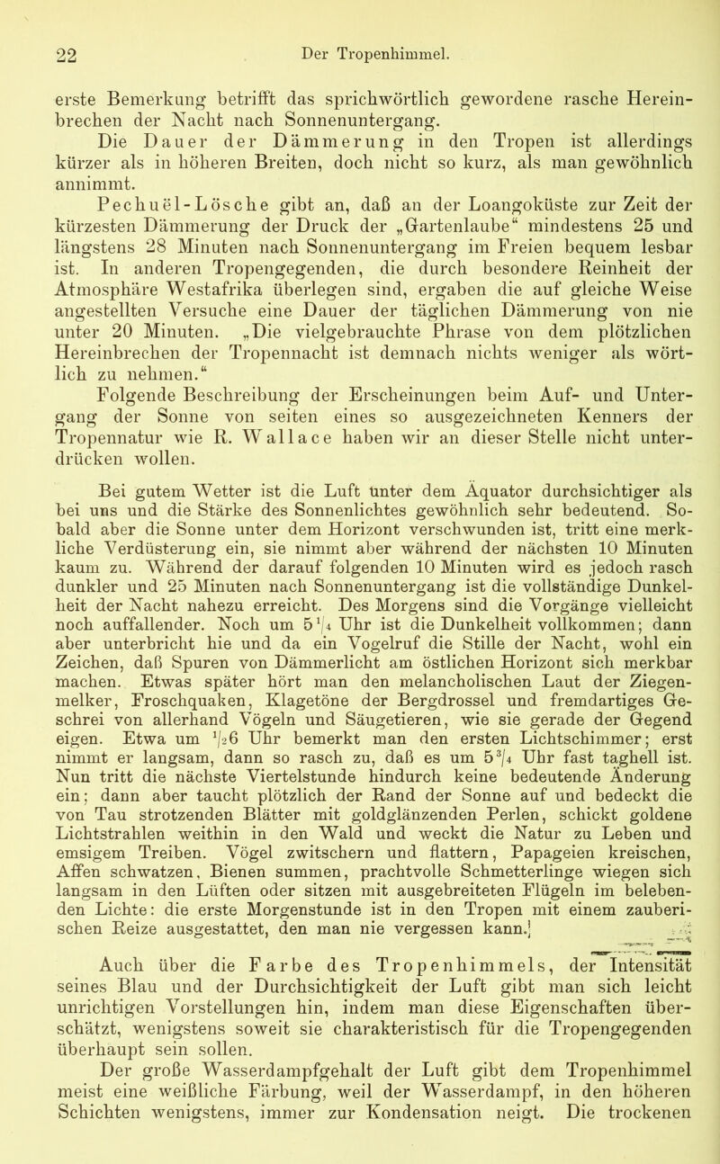 erste Bemerkung betrifft das sprichwörtlich gewordene rasche Herein- brechen der Nacht nach Sonnenuntergang. Die Dauer der Dämmerung in den Tropen ist allerdings kürzer als in höheren Breiten, doch nicht so kurz, als man gewöhnlich annimmt. Pechuel-Lösche gibt an, daß an der Loangoküste zur Zeit der kürzesten Dämmerung der Druck der „Gartenlaube“ mindestens 25 und längstens 28 Minuten nach Sonnenuntergang im Freien bequem lesbar ist. In anderen Tropengegenden, die durch besondere Reinheit der Atmosphäre Westafrika überlegen sind, ergaben die auf gleiche Weise angestellten Versuche eine Dauer der täglichen Dämmerung von nie unter 20 Minuten. „Die vielgebrauchte Phrase von dem plötzlichen Hereinbrechen der Tropennacht ist demnach nichts weniger als wört- lich zu nehmen.“ Folgende Beschreibung der Erscheinungen beim Auf- und Unter- gang der Sonne von seiten eines so ausgezeichneten Kenners der Tropennatur wie R. Wallace haben wir an dieser Stelle nicht unter- drücken wollen. Bei gutem Wetter ist die Luft Unter dem Äquator durchsichtiger als bei uns und die Stärke des Sonnenlichtes gewöhnlich sehr bedeutend. So- bald aber die Sonne unter dem Horizont verschwunden ist, tritt eine merk- liche Verdüsterung ein, sie nimmt aber während der nächsten 10 Minuten kaum zu. Während der darauf folgenden 10 Minuten wird es jedoch rasch dunkler und 25 Minuten nach Sonnenuntergang ist die vollständige Dunkel- heit der Nacht nahezu erreicht. Des Morgens sind die Vorgänge vielleicht noch auffallender. Noch um 51/* Uhr ist die Dunkelheit vollkommen; dann aber unterbricht hie und da ein Vogelruf die Stille der Nacht, wohl ein Zeichen, daß Spuren von Dämmerlicht am östlichen Horizont sich merkbar machen. Etwas später hört man den melancholischen Laut der Ziegen- melker, Froschquaken, Klagetöne der Bergdrossel und fremdartiges Ge- schrei von allerhand Vögeln und Säugetieren, wie sie gerade der Gegend eigen. Etwa um ^26 Uhr bemerkt man den ersten Lichtschimmer; erst nimmt er langsam, dann so rasch zu, daß es um 53/4 Uhr fast taghell ist. Nun tritt die nächste Viertelstunde hindurch keine bedeutende Änderung ein; dann aber taucht plötzlich der Rand der Sonne auf und bedeckt die von Tau strotzenden Blätter mit goldglänzenden Perlen, schickt goldene Lichtstrahlen weithin in den Wald und weckt die Natur zu Leben und emsigem Treiben. Vögel zwitschern und flattern, Papageien kreischen, Affen schwatzen, Bienen summen, prachtvolle Schmetterlinge wiegen sich langsam in den Lüften oder sitzen mit ausgebreiteten Flügeln im beleben- den Lichte: die erste Morgenstunde ist in den Tropen mit einem zauberi- schen Reize ausgestattet, den man nie vergessen kann.] Auch über die Farbe des Tropen hi mm eis, der Intensität seines Blau und der Durchsichtigkeit der Luft gibt man sich leicht unrichtigen Vorstellungen hin, indem man diese Eigenschaften über- schätzt, wenigstens soweit sie charakteristisch für die Tropengegenden überhaupt sein sollen. Der große Wasserdampfgehalt der Luft gibt dem Tropenhimmel meist eine weißliche Färbung, weil der Wasserdampf, in den höheren Schichten wenigstens, immer zur Kondensation neigt. Die trockenen