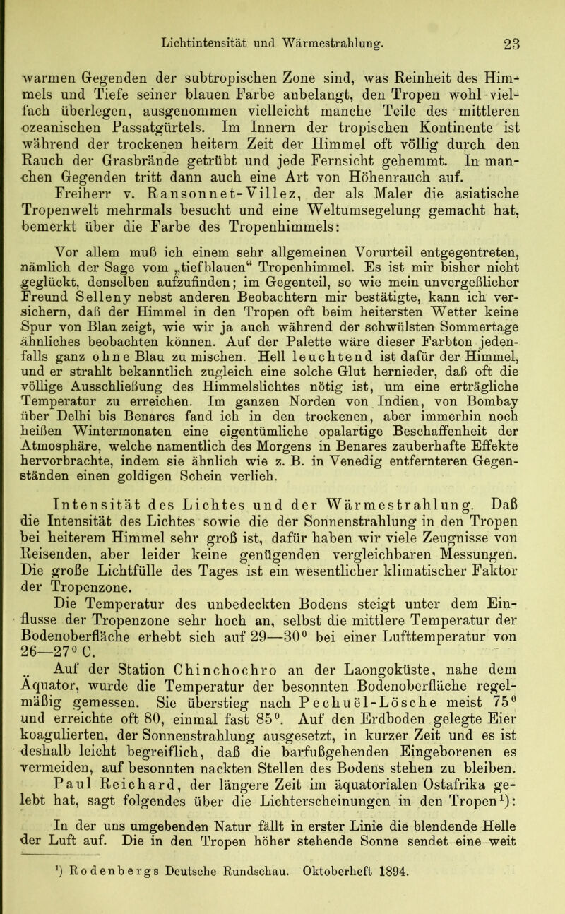 warmen Gegenden der subtropischen Zone sind, was Reinheit des Him^ mels und Tiefe seiner blauen Farbe anbelangt, den Tropen wohl viel- fach überlegen, ausgenommen vielleicht manche Teile des mittleren ozeanischen Passatgürtels. Im Innern der tropischen Kontinente ist während der trockenen heitern Zeit der Himmel oft völlig durch den Rauch der Grasbrände getrübt und jede Fernsicht gehemmt. In man- chen Gegenden tritt dann auch eine Art von Höhenrauch auf. Freiherr v. Ransonnet-Villez, der als Maler die asiatische Tropenwelt mehrmals besucht und eine Weltumsegelung gemacht hat, bemerkt über die Farbe des Tropenhimmels: Vor allem muß ich einem sehr allgemeinen Vorurteil entgegentreten, nämlich der Sage vom „tiefblauen“ Tropenhimmel. Es ist mir bisher nicht geglückt, denselben aufzufinden; im Gegenteil, so wie mein unvergeßlicher Freund Selleny nebst anderen Beobachtern mir bestätigte, kann ich ver- sichern, daß der Himmel in den Tropen oft beim heitersten Wetter keine Spur von Blau zeigt, wie wir ja auch während der schwülsten Sommertage ähnliches beobachten können. Auf der Palette wäre dieser Farbton jeden- falls ganz ohne Blau zumischen. Hell leuchtend ist dafür der Himmel, und er strahlt bekanntlich zugleich eine solche Glut hernieder, daß oft die völlige Ausschließung des Himmelslichtes nötig ist, um eine erträgliche Temperatur zu erreichen. Im ganzen Norden von Indien, von Bombay über Delhi bis Benares fand ich in den trockenen, aber immerhin noch heißen Wintermonaten eine eigentümliche opalartige Beschaffenheit der Atmosphäre, welche namentlich des Morgens in Benares zauberhafte Effekte hervorbrachte, indem sie ähnlich wie z. B. in Venedig entfernteren Gegen- ständen einen goldigen Schein verlieh. Intensität des Lichtes und der Wärmestrahlung. Daß die Intensität des Lichtes sowie die der Sonnenstrahlung in den Tropen bei heiterem Himmel sehr groß ist, dafür haben wir viele Zeugnisse von Reisenden, aber leider keine genügenden vergleichbaren Messungen. Die große Lichtfülle des Tages ist ein wesentlicher klimatischer Faktor der Tropenzone. Die Temperatur des unbedeckten Bodens steigt unter dem Ein- flüsse der Tropenzone sehr hoch an, selbst die mittlere Temperatur der Bodenoberfläche erhebt sich auf 29—30° bei einer Lufttemperatur von 26—27° C. Auf der Station Chinchochro an der Laongoküste, nahe dem Äquator, wurde die Temperatur der besonnten Bodenoberfläche regel- mäßig gemessen. Sie überstieg nach Pechuel-Lösche meist 75° und erreichte oft 80, einmal fast 85°. Auf den Erdboden gelegte Eier koagulierten, der Sonnenstrahlung ausgesetzt, in kurzer Zeit und es ist deshalb leicht begreiflich, daß die barfußgehenden Eingeborenen es vermeiden, auf besonnten nackten Stellen des Bodens stehen zu bleiben. Paul Reichard, der längere Zeit im äquatorialen Ostafrika ge- lebt hat, sagt folgendes über die Lichterscheinungen in den Tropen1): In der uns umgebenden Natur fällt in erster Linie die blendende Helle der Luft auf. Die in den Tropen höher stehende Sonne sendet eine weit 9 Rodenbergs Deutsche Rundschau. Oktoberheft 1894.