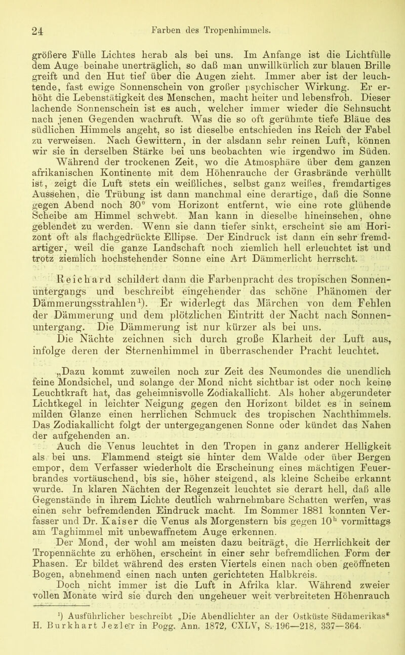 größere Fülle Lichtes herab als bei uns. Im Anfänge ist die Lichtfülle dem Auge beinahe unerträglich, so daß man unwillkürlich zur blauen Brille greift und den Hut tief über die Augen zieht. Immer aber ist der leuch- tende, fast ewige Sonnenschein von großer psychischer Wirkung. Er er- höht die Lebenstätigkeit des Menschen, macht heiter und lebensfroh. Dieser lachende Sonnenschein ist es auch, welcher immer wieder die Sehnsucht nach jenen Gregenden wachruft. Was die so oft gerühmte tiefe Bläue des südlichen Himmels angeht, so ist dieselbe entschieden ins Reich der Fabel zu verweisen. Nach Gewittern, in der alsdann sehr reinen Luft, können wir sie in derselben Stärke bei uns beobachten wie irgendwo im Süden. Während der trockenen Zeit, wo die Atmosphäre über dem ganzen afrikanischen Kontinente mit dem Höhenrauche der Grasbrände verhüllt ist, zeigt die Luft stets ein weißliches, selbst ganz weißes, fremdartiges Aussehen, die Trübung ist dann manchmal eine derartige, daß die Sonne gegen Abend noch 30° vom Horizont entfernt, wie eine rote glühende Scheibe am Himmel schwebt. Man kann in dieselbe hineinsehen, ohne geblendet zu werden. Wenn sie dann tiefer sinkt, erscheint sie am Hori- zont oft als flachgedrückte Ellipse. Der Eindruck ist dann ein sehr fremd- artiger, weil die ganze Landschaft noch ziemlich hell erleuchtet ist und trotz ziemlich hochstehender Sonne eine Art Dämmerlicht herrscht. Re ich ard schildert dann die Farbenpracht des tropischen Sonnen- untergangs und beschreibt eingehender das schöne Phänomen der Dämmerungsstrahlen1). Er widerlegt das Märchen von dem Fehlen der Dämmerung und dem plötzlichen Eintritt der Nacht nach Sonnen- untergang. Die Dämmerung ist nur kürzer als bei uns. Die Nächte zeichnen sich durch große Klarheit der Luft ausT infolge deren der Sternenhimmel in überraschender Pracht leuchtet. „Dazu kommt zuweilen noch zur Zeit des Neumondes die unendlich feine Mondsichel, und solange der Mond nicht sichtbar ist oder noch keinp Leuchtkraft hat, das geheimnisvolle Zodiakallicht. Als hoher abgerundeter Lichtkegel in leichter Neigung gegen den Horizont bildet es in seinem milden Glanze einen herrlichen Schmuck des tropischen Nachthimmels. Das Zodiakallicht folgt der untergegangenen Sonne oder kündet das Nahen der aufgehenden an. Auch die Venus leuchtet in den Tropen in ganz anderer Helligkeit als bei uns. Flammend steigt sie hinter dem Walde oder über Bergen empor, dem Verfasser wiederholt die Erscheinung eines mächtigen Feuer- brandes vortäuschend, bis sie, höher steigend, als kleine Scheibe erkannt wurde. In klaren Nächten der Regenzeit leuchtet sie derart hell, daß alle Gegenstände in ihrem Lichte deutlich wahrnehmbare Schatten werfen, was einen sehr befremdenden Eindruck macht. Im Sommer 1881 konnten Ver- fasser und Dr. Kaiser die Venus als Morgenstern bis gegen 10h vormittags am Taghimmel mit unbewaffnetem Auge erkennen. Der Mond, der wohl am meisten dazu beiträgt, die Herrlichkeit der Tropennächte zu erhöhen, erscheint in einer sehr befremdlichen Form der Phasen. Er bildet während des ersten Viertels einen nach oben geöffneten Bogen, abnehmend einen nach unten gerichteten Halbkreis. Doch nicht immer ist die Luft in Afrika klar. Während zweier vollen Monate wird sie durch den ungeheuer weit verbreiteten Höhenrauch b Ausführlicher beschreibt „Die Abendlichter an der Ostküste Südamerikas“ H. Burkhart JezleTr in Pogg. Ann. 1872, CXLV, S-.-196—218, 387—364.