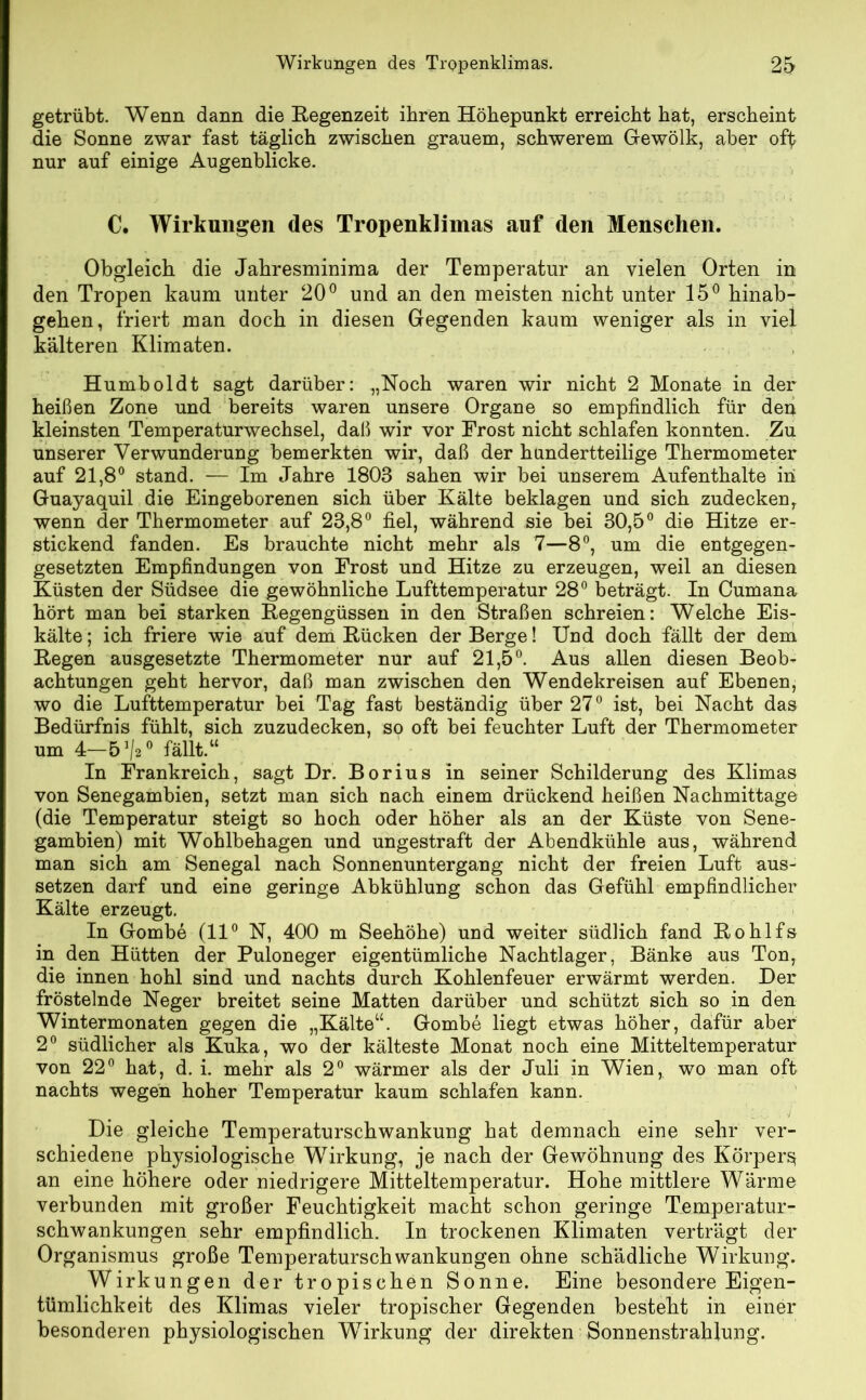 getrübt. Wenn dann die Regenzeit ihren Höhepunkt erreicht hat, erscheint die Sonne zwar fast täglich zwischen grauem, schwerem Gewölk, aber off nur auf einige Augenblicke. C. Wirkungen des Tropenklimas auf den Menschen. Obgleich die Jahresminima der Temperatur an vielen Orten in den Tropen kaum unter 20° und an den meisten nicht unter 15° hinab- gehen, friert man doch in diesen Gegenden kaum weniger als in viel kälteren Klimaten. Humboldt sagt darüber: „Noch waren wir nicht 2 Monate in der heißen Zone und bereits waren unsere Organe so empfindlich für den kleinsten Temperaturwechsel, daß wir vor Frost nicht schlafen konnten. Zu unserer Verwunderung bemerkten wir, daß der hundertteilige Thermometer auf 21,8° stand. — Im Jahre 1803 sahen wir bei unserem Aufenthalte in Guayaquil die Eingeborenen sich über Kälte beklagen und sich zudecken, wenn der Thermometer auf 23,8° fiel, während sie bei 30,5° die Hitze er- stickend fanden. Es brauchte nicht mehr als 7—8°, um die entgegen- gesetzten Empfindungen von Frost und Hitze zu erzeugen, weil an diesen Küsten der Südsee die gewöhnliche Lufttemperatur 28° beträgt. In Cumana hört man bei starken Regengüssen in den Straßen schreien: Welche Eis- kälte ; ich friere wie auf dem Rücken der Berge! Und doch fällt der dem Regen ausgesetzte Thermometer nur auf 21,5°. Aus allen diesen Beob- achtungen geht hervor, daß man zwischen den Wendekreisen auf Ebenen, wo die Lufttemperatur bei Tag fast beständig über 27° ist, bei Nacht das Bedürfnis fühlt, sich zuzudecken, so oft bei feuchter Luft der Thermometer um 4—5]/20 fällt.“ In Frankreich, sagt Dr. Borius in seiner Schilderung des Klimas von Senegambien, setzt man sich nach einem drückend heißen Nachmittage (die Temperatur steigt so hoch oder höher als an der Küste von Sene- gambien) mit Wohlbehagen und ungestraft der Abendkühle aus, während man sich am Senegal nach Sonnenuntergang nicht der freien Luft aus- setzen darf und eine geringe Abkühlung schon das Gefühl empfindlicher Kälte erzeugt. In Gombe (11° N, 400 m Seehöhe) und weiter südlich fand Rohlfs in den Hütten der Puloneger eigentümliche Nachtlager, Bänke aus Ton, die innen hohl sind und nachts durch Kohlenfeuer erwärmt werden. Der fröstelnde Neger breitet seine Matten darüber und schützt sich so in den Wintermonaten gegen die „Kälte“. Gombe liegt etwas höher, dafür aber 2° südlicher als Kuka, wo der kälteste Monat noch eine Mitteltemperatur von 22° hat, d. i. mehr als 2° wärmer als der Juli in Wien, wo man oft nachts wegen hoher Temperatur kaum schlafen kann. Die gleiche Temperaturschwankung hat demnach eine sehr ver- schiedene physiologische Wirkung, je nach der Gewöhnung des Körper^ an eine höhere oder niedrigere Mitteltemperatur. Hohe mittlere Wärme verbunden mit großer Feuchtigkeit macht schon geringe Temperatur- schwankungen sehr empfindlich. In trockenen Klimaten verträgt der Organismus große Temperaturschwankungen ohne schädliche Wirkung. Wirkungen der tropischen Sonne. Eine besondere Eigen- tümlichkeit des Klimas vieler tropischer Gegenden besteht in einer besonderen physiologischen Wirkung der direkten Sonnenstrahlung.