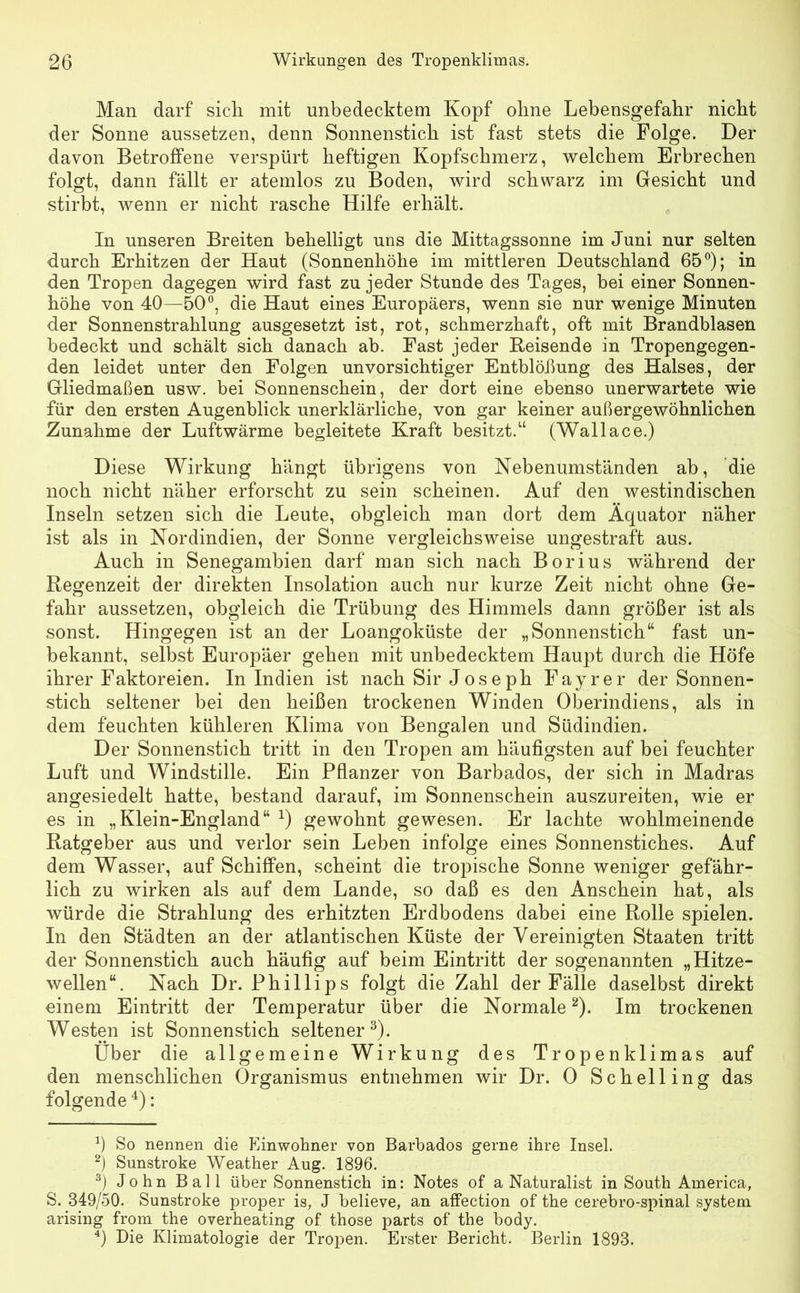 Man darf sich mit unbedecktem Kopf ohne Lebensgefahr nicht der Sonne aussetzen, denn Sonnenstich ist fast stets die Folge. Der davon Betroffene verspürt heftigen Kopfschmerz, welchem Erbrechen folgt, dann fällt er atemlos zu Boden, wird schwarz im Gesicht und stirbt, wenn er nicht rasche Hilfe erhält. In unseren Breiten behelligt uns die Mittagssonne im Juni nur selten durch Erhitzen der Haut (Sonnenhöhe im mittleren Deutschland 65°); in den Tropen dagegen wird fast zu jeder Stunde des Tages, bei einer Sonnen- höhe von 40—50°, die Haut eines Europäers, wenn sie nur wenige Minuten der Sonnenstrahlung ausgesetzt ist, rot, schmerzhaft, oft mit Brandblasen bedeckt und schält sich danach ab. Fast jeder Reisende in Tropengegen- den leidet unter den Folgen unvorsichtiger Entblößung des Halses, der Gliedmaßen usw. bei Sonnenschein, der dort eine ebenso unerwartete wie für den ersten Augenblick unerklärliche, von gar keiner außergewöhnlichen Zunahme der Luftwärme begleitete Kraft besitzt.“ (Wallace.) Diese Wirkung hängt übrigens von Nebenumständen ab, die noch nicht näher erforscht zu sein scheinen. Auf den westindischen Inseln setzen sich die Leute, obgleich man dort dem Äquator näher ist als in Nordindien, der Sonne vergleichsweise ungestraft aus. Auch in Senegambien darf man sich nach Borius während der Regenzeit der direkten Insolation auch nur kurze Zeit nicht ohne Ge- fahr aussetzen, obgleich die Trübung des Himmels dann größer ist als sonst. Hingegen ist an der Loangoküste der „Sonnenstich“ fast un- bekannt, selbst Europäer gehen mit unbedecktem Haupt durch die Höfe ihrer Faktoreien. In Indien ist nach Sir Joseph Fayrer der Sonnen- stich seltener bei den heißen trockenen Winden Oberindiens, als in dem feuchten kühleren Klima von Bengalen und Südindien. Der Sonnenstich tritt in den Tropen am häufigsten auf bei feuchter Luft und Windstille. Ein Pflanzer von Barbados, der sich in Madras angesiedelt hatte, bestand darauf, im Sonnenschein auszureiten, wie er es in „Klein-England“ *) gewohnt gewesen. Er lachte wohlmeinende Ratgeber aus und verlor sein Leben infolge eines Sonnenstiches. Auf dem Wasser, auf Schiffen, scheint die tropische Sonne weniger gefähr- lich zu wirken als auf dem Lande, so daß es den Anschein hat, als würde die Strahlung des erhitzten Erdbodens dabei eine Rolle spielen. In den Städten an der atlantischen Küste der Vereinigten Staaten tritt der Sonnenstich auch häufig auf beim Eintritt der sogenannten „Hitze- wellen“. Nach Dr. Phillips folgt die Zahl der Fälle daselbst direkt einem Eintritt der Temperatur über die Normale* 2). Im trockenen Westen ist Sonnenstich seltener3). Über die allgemeine Wirkung des Tropenklimas auf den menschlichen Organismus entnehmen wir Dr. 0 Schelling das folgende 4): ß So nennen die Einwohner von Barbados gerne ihre Insel. 2) Sunstroke Weather Aug. 1896. 3) John Ball über Sonnenstich in: Notes of a Naturalist in South America, S. 849/50. Sunstroke proper is, J believe, an affection of the cerebro-spinal System arising from the overheating of those parts of the body. 4) Die Klimatologie der Tropen. Erster Bericht. Berlin 1893.