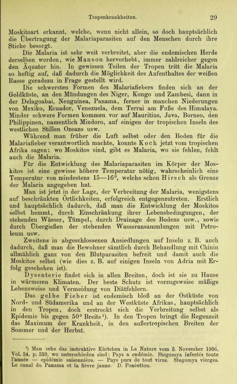 Moskitoart erkannt, welche, wenn nicht allein, so doch hauptsächlich die Übertragung der Malariaparasiten auf den Menschen durch ihre Stiche besorgt. Die Malaria ist sehr weit verbreitet, aber die endemischen Herde derselben werden, wie Manson hervorhebt, immer zahlreicher gegen den Äquator hin. In gewissen Teilen der Tropen tritt die Malaria so heftig auf, daß dadurch die Möglichkeit des Aufenthaltes der weißen Rasse geradezu in Frage gestellt wird. Die schwersten Formen des Malariafiebers finden sich an der Goldküste, an den Mündungen des Niger, Kongo und Zambesi, dann in der Delagoabai, Neuguinea, Panama, ferner in manchen Niederungen von Mexiko, Ecuador, Venezuela, dem Terrai am Fuße des Himalaya. Minder schwere Formen kommen vor auf Mauritius, Java, Borneo, den Philippinen, namentlich Mindoro, auf einigen der tropischen Inseln des westlichen Stillen Ozeans usw. Während man früher die Luft selbst oder den Boden für die Malariafieber verantwortlich machte, konnte Koch jetzt vom tropischen Afrika sagen: wo Moskitos sind, gibt es Malaria, wo sie fehlen, fehlt auch die Malaria. Für die Entwicklung des Malariaparasiten im Körper der Mos- kitos ist eine gewisse höhere Temperatur nötig, wahrscheinlich eine Temperatur von mindestens 15—16°, welche schon Hirsch als Grenze der Malaria angegeben hat. Man ist jetzt in der Lage, der Verbreitung der Malaria, wenigstens auf beschränkten Örtlichkeiten, erfolgreich entgegenzutreten. Erstlich und hauptsächlich dadurch, daß man die Entwicklung der Moskitos selbst hemmt, durch Einschränkung ihrer Lebensbedingungen, der stehenden Wässer, Tümpel, durch Drainage des Bodens usw., sowie durch Übergießen der stehenden Wasseransammlungen mit Petro- leum usw. Zweitens in abgeschlossenen Ansiedlungen auf Inseln z. B. auch dadurch, daß man die Bewohner sämtlich durch Behandlung mit Chinin allmählich ganz von den Blutparasiten befreit und damit auch die Moskitos selbst (wie dies z. B. auf einigen Inseln von Adria mit Er- folg geschehen ist). Dysenterie findet sich in allen Breiten, doch ist sie zu Hause in wärmeren Klimaten. Der beste Schutz ist vorzugsweise mäßige Lebensweise und Vermeidung von Diätfehlern. Das gelbe Fieber ist endemisch bloß an der Ostküste von Nord- und Südamerika und an der Westküste Afrikas, hauptsächlich in den Tropen, doch erstreckt sich die Verbreitung selbst als Epidemie bis gegen 50° Breite1)- In den Tropen bringt die Regenzeit das Maximum der Krankheit, in den außertropischen Breiten der Sommer und der Herbst. 9 Man sehe das instruktive Kärtchen in La Nature vom 3. November 1906, Vol. 34, p. 359, wo unterschieden sind: Pays a endemie. Stegomya infectes toute l’annee — epidemie saisonniere. — Pays purs de tout virus. Stegomya vierges. Le canal du Panama et la fievre jaune. D. Poncetton.