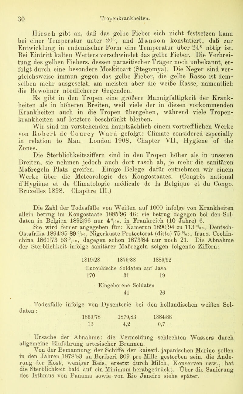 Hirsch gibt an, daß das gelbe Fieber sich nicht festsetzen kann bei einer Temperatur unter 20°, und Manson konstatiert, daß zur Entwicklung in endemischer Form eine Temperatur über 24° nötig ist. Bei Eintritt kalten Wetters verschwindet das gelbe Fieber. Die Verbrei- tung des gelben Fiebers, dessen parasitischer Träger noch unbekannt, er- folgt durch eine besondere Moskitoart (Stegomya). Die Neger sind ver- gleichsweise immun gegen das gelbe Fieber, die gelbe Rasse ist dem- selben mehr ausgesetzt, am meisten aber die weiße Rasse, namentlich die Bewohner nördlicherer Gegenden. Es gibt in den Tropen eine größere Mannigfaltigkeit der Krank- heiten als in höheren Breiten, weil viele der in diesen vorkommenden Krankheiten auch in die Tropen übergehen, während viele Tropen- krankheiten auf letztere beschränkt bleiben. Wir sind im vorstehenden hauptsächlich einem vortrefflichen Werke von Robert de Courcy Ward gefolgt: Climate considered especially in relation to Man. London 1908, Chapter VII, Hygiene of the Zones. Die Sterblichkeitsziffern sind in den Tropen höher als in unseren Breiten, sie nehmen jedoch auch dort rasch ab, je mehr die sanitären Maßregeln Platz greifen. Einige Belege dafür entnehmen wir einem Werke über die Meteorologie des Kongostaates. (Congres national d’Hygiene et de Climatologie medicale de la Belgique et du Congo. Bruxelles 1898. Chapitre III.) Die Zahl der Todesfälle von Weißen auf 1000 infolge von Krankheiten allein betrug im Kongostaate 1885/96 46; sie betrug dagegen bei den Sol- daten in Belgien 1892/96 nur 4°/oo, in Frankreich (10 Jahre) 6. Sie wird ferner angegeben für: Kamerun 1890/94 zu 113°/oo, Deutsch- Ostafrika 1894/95 89°/oo, Nigerküste Protectorat (ditto) 75°/oo, franz. Cochin- china 1861/73 53°/oo, dagegen schon 1873/84 nur noch 21. Die Abnahme der Sterblichkeit infolge sanitärer Maßregeln zeigen folgende Ziffern: 1819/28 1879/88 1889/92 Europäische Soldaten auf Java 170 31 19 Eingeborene Soldaten — 41 26 Todesfälle infolge von Dysenterie bei den holländischen weißen Sol- daten : 1869/78 1879/83 1884/88 13 4,2 0,7 Ursache der Abnahme: die Vermeidung schlechten Wassers durch allgemeine Einführung artesischer Brunnen. Von der Bemannung der Schiffe der kaiserl. japanischen Marine sollen in den Jahren 1878/83 an Beriberi 309 pro Mille gestorben sein, die Ände- rung der Kost, weniger Reis, ersetzt durch Milch, Konserven usw., hat die Sterblichkeit bald auf ein Minimum herabgedrückt. Über die Sanierung des Isthmus von Panama sowie von Rio Janeiro siehe später.