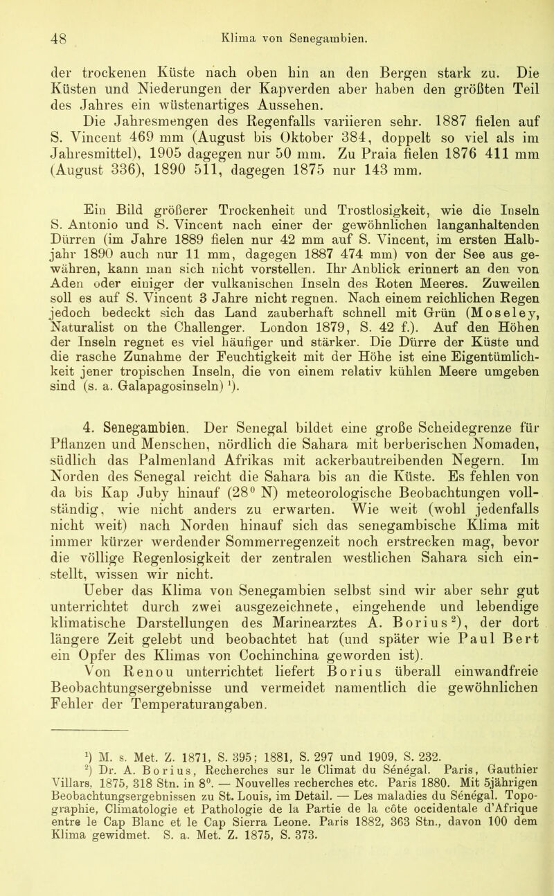 der trockenen Küste nach oben bin an den Bergen stark zu. Die Küsten und Niederungen der Kapverden aber haben den größten Teil des Jahres ein wüstenartiges Aussehen. Die Jahresmengen des Regenfalls variieren sehr. 1887 fielen auf S. Vincent 469 mm (August bis Oktober 384, doppelt so viel als im Jahresmittel), 1905 dagegen nur 50 mm. Zu Praia fielen 1876 411 mm (August 336), 1890 511, dagegen 1875 nur 143 mm. Ein Bild größerer Trockenheit und Trostlosigkeit, wie die Inseln S. Antonio und S. Vincent nach einer der gewöhnlichen langanhaltenden Dürren (im Jahre 1889 fielen nur 42 mm auf S. Vincent, im ersten Halb- jahr 1890 auch nur 11 mm, dagegen 1887 474 mm) von der See aus ge- währen, kann man sich nicht vorstellen. Ihr Anblick erinnert an den von Aden oder einiger der vulkanischen Inseln des Roten Meeres. Zuweilen soll es auf S. Vincent 3 Jahre nicht regnen. Nach einem reichlichen Regen jedoch bedeckt sich das Land zauberhaft schnell mit Grün (Moseley, Naturalist on the Challenger. London 1879, S. 42 f.). Auf den Höhen der Inseln regnet es viel häufiger und stärker. Die Dürre der Küste und die rasche Zunahme der Feuchtigkeit mit der Höhe ist eine Eigentümlich- keit jener tropischen Inseln, die von einem relativ kühlen Meere umgeben sind (s. a. Galapagosinseln) 0. 4. Senegambien. Der Senegal bildet eine große Scheidegrenze für Pflanzen und Menschen, nördlich die Sahara mit berberischen Nomaden, südlich das Palmenland Afrikas mit ackerbautreibenden Negern. Im Norden des Senegal reicht die Sahara bis an die Küste. Es fehlen von da bis Kap Juby hinauf (28° N) meteorologische Beobachtungen voll- ständig, wie nicht anders zu erwarten. Wie weit (wohl jedenfalls nicht weit) nach Norden hinauf sich das senegambische Klima mit immer kürzer werdender Sommerregenzeit noch erstrecken mag, bevor die völlige Regenlosigkeit der zentralen westlichen Sahara sich ein- stellt, wissen wir nicht. Ueber das Klima von Senegambien selbst sind wir aber sehr gut unterrichtet durch zwei ausgezeichnete, eingehende und lebendige klimatische Darstellungen des Marinearztes A. Borius* 2), der dort längere Zeit gelebt und beobachtet hat (und später wie Paul Bert ein Opfer des Klimas von Cochinchina geworden ist). Von Renou unterrichtet liefert Borius überall einwandfreie Beobachtungsergebnisse und vermeidet namentlich die gewöhnlichen Fehler der Temperaturangaben. 9 M. s. Met, Z. 1871, S. 895; 1881, S. 297 und 1909, S. 232. 2) Dr. A. Borius, Recherches sur le Climat du Senegal. Paris, Gauthier Villars, 1875, 318 Stn. in 8°. — Nouvelles recherches etc. Paris 1880. Mit 5jährigen Beobachtungsergebnissen zu St. Louis, im Detail. — Les maladies du Senegal. Topo- graphie, Climatologie et Pathologie de la Partie de la cöte occidentale d’Afrique entre le Cap Blanc et le Cap Sierra Leone. Paris 1882, 363 Stn., davon 100 dem Klima gewidmet. S. a. Met. Z. 1875, S. 373.