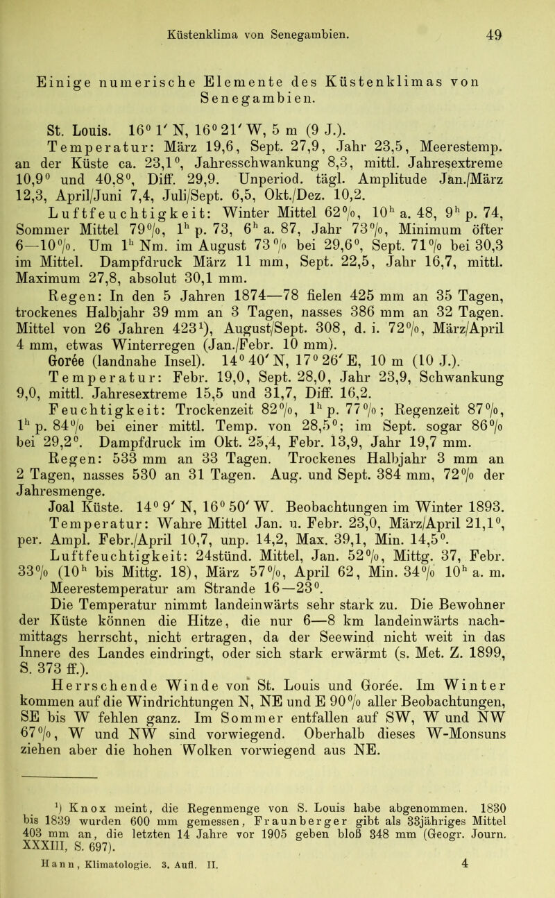 Einige numerische Elemente des Küstenklimas von Senegambien. St. Louis. 16° 1' N, 16° 21' W, 5 m (9 J.). Temperatur: März 19,6, Sept. 27,9, Jahr 23,5, Meerestemp. an der Küste ca. 23,1°, Jahresschwankung 8,3, mittl. Jahresextreme 10,9° und 40,8°, Diff. 29,9. Unperiod. tägl. Amplitude Jan./März 12,3, April/Juni 7,4, Juli/Sept. 6,5, Okt./Dez. 10,2. Luftfeuchtigkeit: Winter Mittel 62°/o, 10h a. 48, 9h p. 74, Sommer Mittel 79°/o, lh p. 73, 6h a. 87, Jahr 73°/o, Minimum öfter 6—10°/o. Um lh Nm. im August 73°/o bei 29,6°, Sept. 71 °/o bei 30,3 im Mittel. Dampfdruck März 11 mm, Sept. 22,5, Jahr 16,7, mittl. Maximum 27,8, absolut 30,1 mm. Regen: In den 5 Jahren 1874—78 fielen 425 mm an 35 Tagen, trockenes Halbjahr 39 mm an 3 Tagen, nasses 386 mm an 32 Tagen. Mittel von 26 Jahren 4231), August/Sept. 308, d. i. 72°/o, März/April 4 mm, etwas Winterregen (Jan./Febr. 10 mm). Goree (landnahe Insel). 14°40'N, 17°26/E, 10 m (10 J.). Temperatur: Febr. 19,0, Sept. 28,0, Jahr 23,9, Schwankung 9,0, mittl. Jahresextreme 15,5 und 31,7, Diff. 16,2. Feuchtigkeit: Trockenzeit 82°/o, lh p. 77°/o ; Regenzeit 87°/o, lh p. 84°/o bei einer mittl. Temp. von 28,5°; im Sept. sogar 86°/o bei 29,2°. Dampfdruck im Okt. 25,4, Febr. 13,9, Jahr 19,7 mm. Regen: 533 mm an 33 Tagen. Trockenes Halbjahr 3 mm an 2 Tagen, nasses 530 an 31 Tagen. Aug. und Sept. 384 mm, 72°/o der Jahresmenge. Joal Küste. 14° 9' N, 16°50/W. Beobachtungen im Winter 1893. Temperatur: Wahre Mittel Jan. u. Febr. 23,0, März/April 21,1°, per. Ampi. Febr./April 10,7, unp. 14,2, Max. 39,1, Min. 14,5°. Luftfeuchtigkeit: 24stünd. Mittel, Jan. 52°/o, Mittg. 37, Febr. 33°/o (10h bis Mittg. 18), März 57°/o, April 62, Min. 34°/o 10h a. m. Meerestemperatur am Strande 16—23°. Die Temperatur nimmt landeinwärts sehr stark zu. Die Bewohner der Küste können die Hitze, die nur 6—8 km landeinwärts nach- mittags herrscht, nicht ertragen, da der Seewind nicht weit in das Innere des Landes eindringt, oder sich stark erwärmt (s. Met. Z. 1899, S. 373 ff.). Herrschende Winde von St. Louis und Goree. Im Winter kommen auf die Windrichtungen N, NE und E 90°/o aller Beobachtungen, SE bis W fehlen ganz. Im Sommer entfallen auf SW, W und NW 67°/o, W und NW sind vorwiegend. Oberhalb dieses W-Monsuns ziehen aber die hohen Wolken vorwiegend aus NE. 0 Knox meint, die Regenmenge von S. Louis habe abgenommen. 1830 bis 1839 wurden 600 mm gemessen, Fraunberger gibt als 33jähriges Mittel 403 mm an, die letzten 14 Jahre vor 1905 geben bloß 348 mm (Geogr. Journ. XXXIII, S. 697). H a n n , Klimatologie. 3. Aufl. II. 4