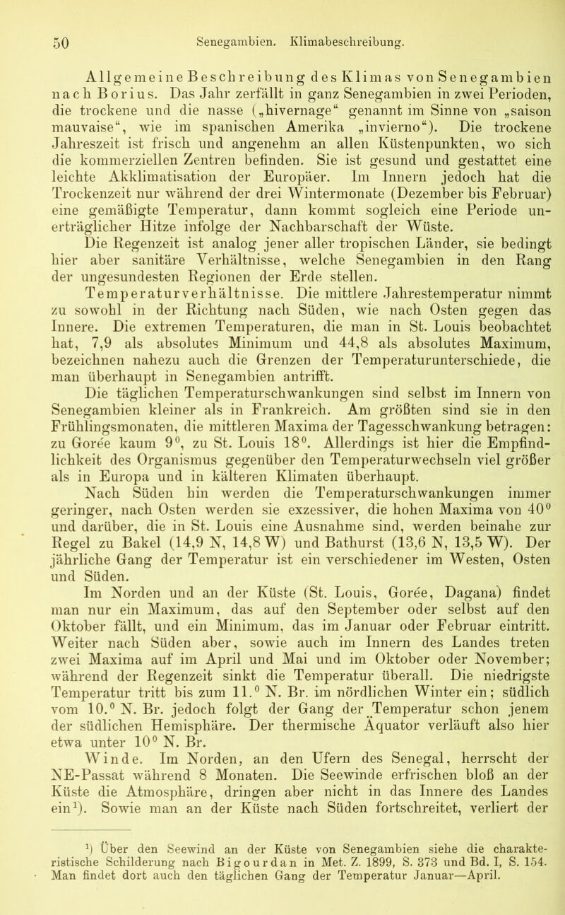 A11 g e m e i n e B e s ch r e ib un g desKlimas von Senegambien nach B orius. Das Jabr zerfallt in ganz Senegambien in zwei Perioden, die trockene und die nasse („bivernage“ genannt im Sinne von „saison mauvaise“, wie im spanischen Amerika „invierno“). Die trockene Jahreszeit ist frisch und angenehm an allen Küstenpunkten, wo sich die kommerziellen Zentren befinden. Sie ist gesund und gestattet eine leichte Akklimatisation der Europäer. Im Innern jedoch hat die Trockenzeit nur während der drei Wintermonate (Dezember bis Februar) eine gemäßigte Temperatur, dann kommt sogleich eine Periode un- erträglicher Hitze infolge der Nachbarschaft der Wüste. Die Regenzeit ist analog jener aller tropischen Länder, sie bedingt hier aber sanitäre Verhältnisse, welche Senegambien in den Rang der ungesundesten Regionen der Erde stellen. Temperaturverhältnisse. Die mittlere Jahrestemperatur nimmt zu sowohl in der Richtung nach Süden, wie nach Osten gegen das Innere. Die extremen Temperaturen, die man in St. Louis beobachtet hat, 7,9 als absolutes Minimum und 44,8 als absolutes Maximum, bezeichnen nahezu auch die Grenzen der Temperaturunterschiede, die man überhaupt in Senegambien antrifft. Die täglichen Temperaturschwankungen sind selbst im Innern von Senegambien kleiner als in Frankreich. Am größten sind sie in den Frühlingsmonaten, die mittleren Maxima der Tagesschwankung betragen: zu Goree kaum 9°, zu St. Louis 18°. Allerdings ist hier die Empfind- lichkeit des Organismus gegenüber den Temperaturwechseln viel größer als in Europa und in kälteren Klimaten überhaupt. Nach Süden hin werden die Temperaturschwankungen immer geringer, nach Osten werden sie exzessiver, die hohen Maxima von 40° und darüber, die in St. Louis eine Ausnahme sind, werden beinahe zur Regel zu Bakel (14,9 N, 14,8 W) und Bathurst (13,6 N, 13,5 W). Der jährliche Gang der Temperatur ist ein verschiedener im Westen, Osten und Süden. Im Norden und an der Küste (St. Louis, Goree, Dagana) findet man nur ein Maximum, das auf den September oder selbst auf den Oktober fällt, und ein Minimum, das im Januar oder Februar eintritt. Weiter nach Süden aber, sowie auch im Innern des Landes treten zwei Maxima auf im April und Mai und im Oktober oder November; während der Regenzeit sinkt die Temperatur überall. Die niedrigste Temperatur tritt bis zum 11.° N. Br. im nördlichen Winter ein; südlich vom 10.° N. Br. jedoch folgt der Gang der Temperatur schon jenem der südlichen Hemisphäre. Der thermische Äquator verläuft also hier etwa unter 10° N. Br. Winde. Im Norden, an den Ufern des Senegal, herrscht der NE-Passat während 8 Monaten. Die Seewinde erfrischen bloß an der Küste die Atmosphäre, dringen aber nicht in das Innere des Landes ein1). Sowie man an der Küste nach Süden fortschreitet, verliert der x) Über den Seewind an der Küste von Senegambien siehe die charakte- ristische Schilderung nach Bigourdan in Met. Z. 1899, S. 373 und Bd. I, S. 154. Man findet dort auch den täglichen Gang der Temperatur Januar—April.