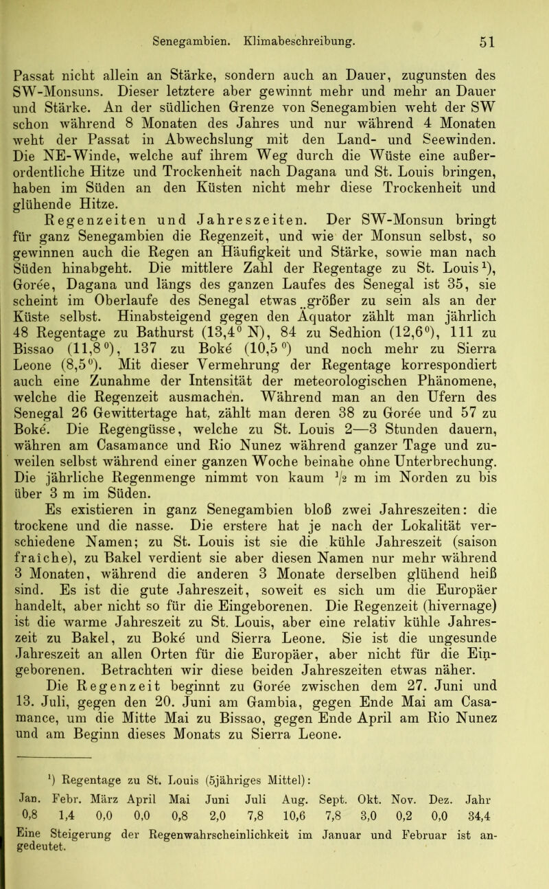 Passat nicht allein an Stärke, sondern auch an Dauer, zugunsten des SW-Monsuns. Dieser letztere aber gewinnt mehr und mehr an Dauer und Stärke. An der südlichen Grenze von Senegambien weht der SW schon während S Monaten des Jahres und nur während 4 Monaten weht der Passat in Abwechslung mit den Land- und Seewinden. Die NE-Winde, welche auf ihrem Weg durch die Wüste eine außer- ordentliche Hitze und Trockenheit nach Dagana und St. Louis bringen, haben im Süden an den Küsten nicht mehr diese Trockenheit und glühende Hitze. Regenzeiten und Jahreszeiten. Der SW-Monsun bringt für ganz Senegambien die Regenzeit, und wie der Monsun selbst, so gewinnen auch die Regen an Häufigkeit und Stärke, sowie man nach Süden hinabgeht. Die mittlere Zahl der Regentage zu St. Louis*), Goree, Dagana und längs des ganzen Laufes des Senegal ist 35, sie scheint im Oberlaufe des Senegal etwas ^ größer zu sein als an der Küste selbst. Hinabsteigend gegen den Äquator zählt man jährlich 48 Regentage zu Bathurst (13,4° N), 84 zu Sedhion (12,6°), 111 zu Bissao (11,8°), 137 zu Boke (10,5°) und noch mehr zu Sierra Leone (8,5°). Mit dieser Vermehrung der Regentage korrespondiert auch eine Zunahme der Intensität der meteorologischen Phänomene, welche die Regenzeit ausmachen. Während man an den Ufern des Senegal 26 Gewittertage hat, zählt man deren 38 zu Goree und 57 zu Boke. Die Regengüsse, welche zu St. Louis 2—3 Stunden dauern, währen am Casamance und Rio Nunez während ganzer Tage und zu- weilen selbst während einer ganzen Woche beinahe ohne Unterbrechung. Die jährliche Regenmenge nimmt von kaum 1/2 m im Norden zu bis über 3 m im Süden. Es existieren in ganz Senegambien bloß zwei Jahreszeiten: die trockene und die nasse. Die erstere hat je nach der Lokalität ver- schiedene Namen; zu St. Louis ist sie die kühle Jahreszeit (saison fraiche), zu Bakel verdient sie aber diesen Namen nur mehr während 3 Monaten, während die anderen 3 Monate derselben glühend heiß sind. Es ist die gute Jahreszeit, soweit es sich um die Europäer handelt, aber nicht so für die Eingeborenen. Die Regenzeit (hivernage) ist die warme Jahreszeit zu St. Louis, aber eine relativ kühle Jahres- zeit zu Bakel, zu Boke und Sierra Leone. Sie ist die ungesunde Jahreszeit an allen Orten für die Europäer, aber nicht für die Ein- geborenen. Betrachten wir diese beiden Jahreszeiten etwas näher. Die Regenzeit beginnt zu Goree zwischen dem 27. Juni und 13. Juli, gegen den 20. Juni am Gambia, gegen Ende Mai am Casa- mance, um die Mitte Mai zu Bissao, gegen Ende April am Rio Nunez und am Beginn dieses Monats zu Sierra Leone. 0 Regentage zu St. Louis (5jähriges Mittel): Jan. Febr. März April Mai Juni Juli Aug. Sept. Okt. Nov. Dez. Jahr 0,8 1,4 0,0 0,0 0,8 2,0 7,8 10,6 7,8 8,0 0,2 0,0 34,4 Eine Steigerung der Regenwahrscheinlichkeit im Januar und Februar ist an- gedeutet.