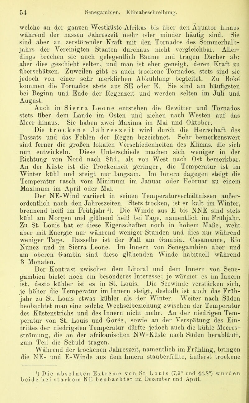 welche an der ganzen Westküste Afrikas bis über den Äquator hinaus während der nassen Jahreszeit mehr oder minder häufig sind. Sie sind aber an zerstörender Kraft mit den Tornados des Sommerhalb- jahrs der Vereinigten Staaten durchaus nicht vergleichbar. Aller- dings brechen sie auch gelegentlich Bäume und tragen Dächer ab; aber dies geschieht selten, und man ist eher geneigt, deren Kraft zu überschätzen. Zuweilen gibt es auch trockene Tornados, stets sind sie jedoch von einer sehr merklichen Abkühlung begleitet. Zu Boke kommen die Tornados stets aus SE oder E. Sie sind am häufigsten bei Beginn und Ende der Regenzeit und werden selten im Juli und August. Auch in Sierra Leone entstehen die Gewitter und Tornados stets über dem Lande im Osten und ziehen nach Westen auf das Meer hinaus. Sie haben zwei Maxima im Mai und Oktober. Die trockene Jahreszeit wird durch die Herrschaft des Passats und das Fehlen der Regen bezeichnet. Sehr bemerkenswert sind ferner die großen lokalen Verschiedenheiten des Klimas, die sich nun entwickeln. Diese Unterschiede machen sich weniger in der Richtung von Nord nach Süd, als von West nach Ost bemerkbar. An der Küste ist die Trockenheit geringer, die Temperatur ist im Winter kühl und steigt nur langsam. Im Innern dagegen steigt die Temperatur rasch vom Minimum im Januar oder Februar zu einem Maximum im April oder Mai. Der NE-Wind variiert in seinen Temperaturverhältnissen außer- ordentlich nach den Jahreszeiten. Stets trocken, ist er kalt im Winter, brennend heiß im Frühjahr1). Die Winde aus E bis NNE sind stets kühl am Morgen und glühend heiß bei Tage, namentlich im Frühjahr. Zu St. Louis hat er diese Eigenschaften noch in hohem Maße, weht aber mit Energie nur während weniger Stunden und dies nur während weniger Tage. Dasselbe ist der Fall am Gambia, Casamance, Rio Nunez und in Sierra Leone. Im Innern von Senegambien aber und am oberen Gambia sind diese glühenden Winde habituell während 3 Monaten. Der Kontrast zwischen dem Litoral und dem Innern von Sene- gambien bietet noch ein besonderes Interesse; je wärmer es im Innern ist, desto kühler ist es in St. Louis. Die Seewinde verstärken sich, je höher die Temperatur im Innern steigt, deshalb ist auch das Früh- jahr zu St. Louis etwas kühler als der Winter. Weiter nach Süden beobachtet man eine solche Wechselbeziehung zwischen der Temperatur |j des Küstenstrichs und des Innern nicht mehr. An der niedrigen Tem- peratur von St. Louis und Goree, sowie an der Verspätung des Ein- trittes der niedrigsten Temperatur dürfte jedoch auch die kühle Meeres- strömung, die an der afrikanischen NW-Küste nach Süden herabläuft, zum Teil die Schuld tragen. Während der trockenen Jahreszeit, namentlich im Frühling, bringen die NE- und E-Winde aus dem Innern stauberfüllte, äußerst trockene q Die absoluten Extreme von St. Louis (7,9° und 44,S°) wurden beide bei starkem NE beobachtet im Dezember und April.