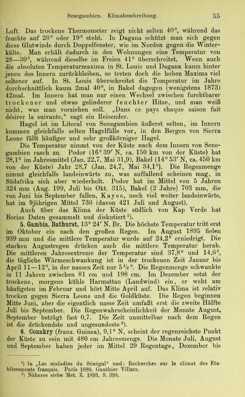 Luft. Das trockene Thermometer zeigt nicht selten 40°, während das feuchte auf 20° oder 19° steht. In Dagana schützt man sich gegen diese Glutwinde durch Doppelfenster, wie im Norden gegen die Winter- kälte. Man erhält dadurch in den Wohnungen eine Temperatur von 28—30°, während dieselbe im Freien 41° überschreitet. Wenn auch die absoluten Temperaturmaxima in St. Louis und Dagana kaum hinter jenen des Innern Zurückbleiben, so treten doch die hohen Maxima viel seltener auf. In St. Louis überschreitet die Temperatur im Jahre durchschnittlich kaum 2mal 40°, in Bakel dagegen (wenigstens 1873) 42mal. Im Innern hat man nur einen Wechsel zwischen furchtbarer trockener und etwas gelinderer feuchter Hitze, und man weiß nicht, was man vorziehen soll. „Dans ce pays chaque saison fait desirer la suivante,“ sagt ein Reisender. Hagel ist im Litoral von Senegambien äußerst selten, im Innern kommen gleichfalls selten Hagelfälle vor, in den Bergen von Sierra Leone fällt häufiger und sehr großkörniger Hagel. Die Temperatur nimmt von der Küste nach dem Innern von Sene- gambien rasch zu. Podor (16°39'N, ca. 150 km von der Küste) hat 28,1° im Jahresmittel (Jan. 22,7, Mai 31,9), Bakel (14° 53' N, ca. 450 km von der Küste) Jahr 28,7 (Jan. 24,7, Mai 34,1°). Die Regenmenge nimmt gleichfalls landeinwärts zu, was auffallend scheinen mag, in Südafrika sich aber wiederholt. Podor hat im Mittel von 5 Jahren 324 mm (Aug. 199, Juli bis Okt. 315), Bakel (2 Jahre) 703 mm, die von Juni bis September fallen, Kay es, noch viel weiter landeinwärts, hat im 9jährigen Mittel 736 (davon 421 Juli und August). Auch über das Klima der Küste südlich von Kap Verde hat Borius Daten gesammelt uud diskutiert1). 5. Gambia, Bathurst, 13° 24' N. Br. Die höchste Temperatur tritt erst im Oktober ein nach den großen Regen. Im August 1895 fielen 939 mm und die mittlere Temperatur wurde auf 24,2° erniedrigt. Die starken Augustregen drücken auch die mittlere Temperatur herab. Die mittleren Jahresextreme der Temperatur sind 37,8° und 14,6°, die tägliche Wärmeschwankung ist in der trockenen Zeit Januar bis April 11 —12°, in der nassen Zeit nur 5^2 °. Die Regenmenge schwankte in 11 Jahren zwischen 81 cm und 198 cm. Im Dezember setzt der trockene, morgens kühle Harmattan (Landwind) ein, er weht am häufigsten im Februar und hört Mitte April auf. Das Klima ist relativ trocken gegen Sierra Leone und die Goldküste. Die Regen beginnen Mitte Juni, aber die eigentlich nasse Zeit umfaßt erst die zweite Hälfte Juli bis September. Die Regen Wahrscheinlichkeit der Monate August, September beträgt fast 0,7. Die Zeit unmittelbar nach dem Regen ist die drückendste und ungesundeste2). 6. Conakry (franz. Guinea), 9,1° N, scheint der regenreichste Punkt der Küste zu sein mit 480 cm Jahresmenge. Die Monate Juli, August und September haben jeder im Mittel 29 Regentage, Dezember bis 9 In „Les maladies du Senegal“ und: Recherches sur le climat des Eta- blissements fran9ais. Paris 1880, Gauthier Villars. 2) Näheres siehe Met. Z. 1893, S. 398.