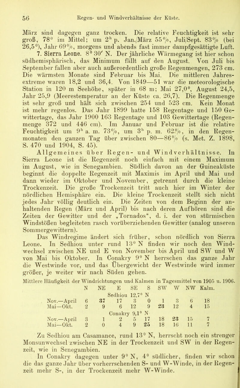 März sind dagegen ganz trocken. Die relative Feuchtigkeit ist sehr groß, 78° im Mittel; um 2h p. Jan./März 55°/o, Juli/Sept. 83°/o (bei 26,5°), Jahr 69°/o, morgens und abends fast immer dampfgesättigte Luft. 7. Sierra Leone. 8° 30' N. Der jährliche Wärmegang ist hier schon südhemisphärisch, das Minimum fällt auf den August. Von Juli bis September fallen aber auch außerordentlich große Regenmengen, 273 cm. Die wärmsten Monate sind Februar bis Mai. Die mittleren Jahres- extreme waren 18,2 und 36,4. Von 1849—51 war die meteorologische Station in 120 m Seehöhe, später in 68 m; Mai 27,0°, August 24,5, Jahr 25,9 (Meerestemperatur an der Küste ca. 26,7). Die Regenmenge ist sehr groß und hält sich zwischen 254 und 523 cm. Kein Monat ist mehr regenlos. Das Jahr 1899 hatte 158 Regentage und 150 Ge- wittertage, das Jahr 1900 163 Regentage und 103 Gewittertage (Regen- menge 372 und 446 cm). Im Januar und Februar ist die relative Feuchtigkeit um 9h a. m. 73°/o, um 3h p. m. 62.°/o, in den Regen- monaten den ganzen Tag über zwischen 80—86°/o (s. Met. Z. 1898, S. 470 und 1904, S. 45). Allgemeines über Regen- und Windverhältnisse. In Sierra Leone ist die Regenzeit noch einfach mit einem Maximum im August, wie in Senegambien. Südlich davon an der Guineaküste beginnt die doppelte Regenzeit mit Maximis im April und Mai und dann wieder im Oktober und November, getrennt durch die kleine Trockenzeit. Die große Trockenzeit tritt auch hier im Winter der nördlichen Hemisphäre ein. Die kleine Trockenzeit stellt sich nicht jedes Jahr völlig deutlich ein. Die Zeiten von dem Beginn der an- haltenden Regen (März und April) bis nach deren Aufhören sind die Zeiten der Gewitter und der „Tornados“, d. i. der von stürmischen Windstößen begleiteten rasch vorüberziehenden Gewitter (analog unseren Sommergewittern). Das Windregime ändert sich früher, schon nördlich von Sierra Leone. In Sedhiou unter rund 13° N finden wir noch den Wind- wechsel zwischen NE und E von November bis April und SW und W von Mai bis Oktober. In Conakry 9° N herrschen das ganze Jahr die Westwinde vor, und das Übergewicht der Westwinde wird immer größer, je weiter wir nach Süden gehen. Mittlere Häufigkeit der Windrichtungen und Kalmen in Tagesmittel von 1905 u. 1906. N NE E SE Sedhiou 12,7° S N SW W NW Kalm. Nov.—April 6 37 17 8 0 1 3 6 18 Mai—Okt. 2 9 6 12 Conakry 9,1° 9 N 23 12 4 15 Nov.—April 3 1 2 5 17 18 23 15 7 Mai—Okt. 2 0 4 9 25 18 16 11 7 Zu Sedhiou am Casamance, rund 13° N, herrscht noch ein strenger Monsunwechsel zwischen NE in der Trockenzeit und SW in der Regen- zeit, wie in Senegambien. In Conakry dagegen unter 9° N, 4° südlicher, finden wir schon die das ganze Jahr über vorherrschenden S- und W-Winde, in der Regen- zeit mehr S-, in der Trockenzeit mehr W-Winde.