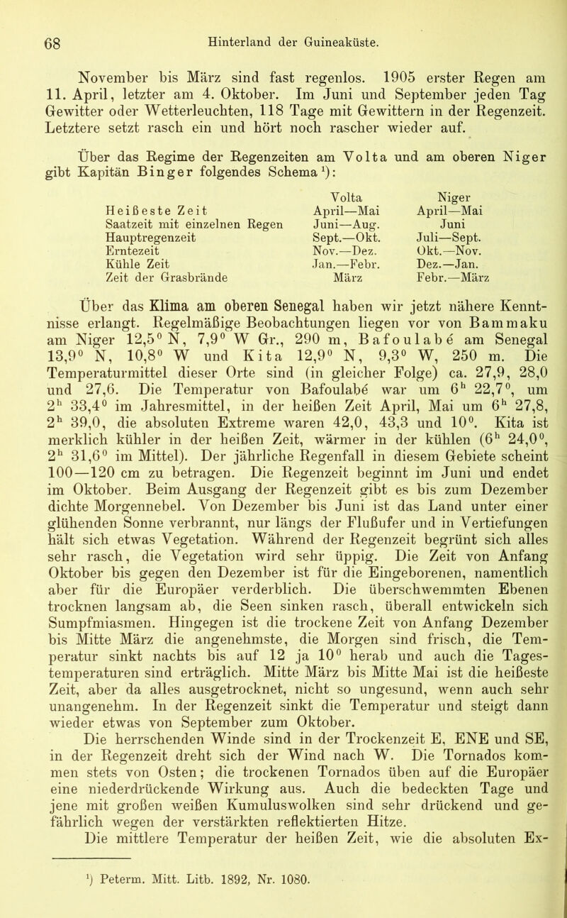 November bis März sind fast regenlos. 1905 erster Regen am 11. April, letzter am 4. Oktober. Im Juni und September jeden Tag Gewitter oder Wetterleuchten, 118 Tage mit Gewittern in der Regenzeit. Letztere setzt rasch ein und hört noch rascher wieder auf. Über das Regime der Regenzeiten am Volta und am oberen Niger gibt Kapitän Binger folgendes Schema1): Volta Heißeste Zeit April—Mai Saatzeit mit einzelnen Regen Juni—Aug. Hauptregenzeit Sept.—Okt. Erntezeit Nov.—Dez, Kühle Zeit Jan.—Febr. Zeit der Grasbrände März Niger April—Mai Juni Juli—Sept. Okt.—Nov. Dez.—Jan. Febr.—März Über das Klima am oberen Senegal haben wir jetzt nähere Kennt- nisse erlangt. Regelmäßige Beobachtungen liegen vor von Bammaku am Niger 12,5° N, 7,9° W Gr., 290 m, Bafoulabe am Senegal 13,9° N, 10,8° W und Kita 12,9° N, 9,3° W, 250 m. Die Temperaturmittel dieser Orte sind (in gleicher Folge) ca. 27,9, 28,0 und 27,6. Die Temperatur von Bafoulabe war um 6h 22,7°, um 2h 33,4° im Jahresmittel, in der heißen Zeit April, Mai um 6h 27,8, 2h 39,0, die absoluten Extreme waren 42,0, 43,3 und 10°. Kita ist merklich kühler in der heißen Zeit, wärmer in der kühlen (6h 24,0°, 2h 31,6° im Mittel). Der jährliche Regenfall in diesem Gebiete scheint 100—120 cm zu betragen. Die Regenzeit beginnt im Juni und endet im Oktober. Beim Ausgang der Regenzeit gibt es bis zum Dezember dichte Morgennebel. Von Dezember bis Juni ist das Land unter einer glühenden Sonne verbrannt, nur längs der Flußufer und in Vertiefungen hält sich etwas Vegetation. Während der Regenzeit begrünt sich alles sehr rasch, die Vegetation wird sehr üppig. Die Zeit von Anfang Oktober bis gegen den Dezember ist für die Eingeborenen, namentlich aber für die Europäer verderblich. Die überschwemmten Ebenen trocknen langsam ab, die Seen sinken rasch, überall entwickeln sich Sumpfmiasmen. Hingegen ist die trockene Zeit von Anfang Dezember bis Mitte März die angenehmste, die Morgen sind frisch, die Tem- peratur sinkt nachts bis auf 12 ja 10° herab und auch die Tages- temperaturen sind erträglich. Mitte März bis Mitte Mai ist die heißeste Zeit, aber da alles ausgetrocknet, nicht so ungesund, wenn auch sehr unangenehm. In der Regenzeit sinkt die Temperatur und steigt dann wieder etwas von September zum Oktober. Die herrschenden Winde sind in der Trockenzeit E, ENE und SE, in der Regenzeit dreht sich der Wind nach W. Die Tornados kom- men stets von Osten; die trockenen Tornados üben auf die Europäer eine niederdrückende Wirkung aus. Auch die bedeckten Tage und jene mit großen weißen Kumuluswolken sind sehr drückend und ge- fährlich wegen der verstärkten reflektierten Hitze. Die mittlere Temperatur der heißen Zeit, wie die absoluten Ex- Peterm. Mitt. Litb. 1892, Nr. 1080.